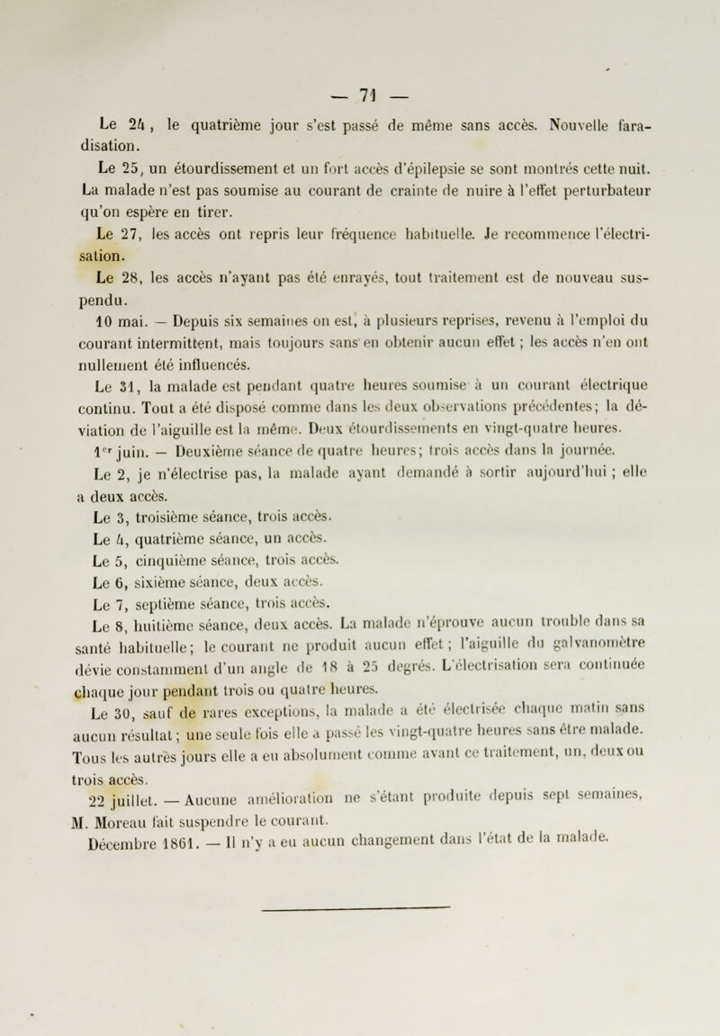 Le 1k , le quatrième jour s'est passé de même sans accès. Nouvelle t'ara- disation. Le 25, un étourdissement et un fort accès d'épilepsie se sont montrés cette nuit. La malade n'est pas soumise au courant de crainte de nuire à l'effet perturbateur qu'on espère en tirer. Le 27, les accès ont repris leur fréquence habituelle. Je recommence l'électri- sation. Le 28, les accès n'ayant pas été enrayés, tout traitement est de nouveau sus- pendu. 10 mai. — Depuis six semaines on est, à plusieurs reprises, revenu à l'emploi du courant intermittent, mais toujours sans en obtenir aucun effet ; les accès n'en ont nullement été influencés. Le 31, la malade est pendant quatre heures soumise à un courant électrique continu. Tout a été disposé comme dans les deux observations précédentes; la dé- viation de l'aiguille est la même. Deux étourdissements en vingt-quatre heures. l'rjuin. — Deuxième séance de quatre heures; trois accès dans la journée. Le 2, je n'électrise pas, la malade ayant demandé à sortir aujourd'hui ; elle a deux accès. Le 3, troisième séance, trois accès. Le U, quatrième séance, un accès. Le 5, cinquième séance, trois accès. Le 6, sixième séance, deux accès. Le 7, septième séance, trois accès. Le 8, huitième séance, deux accès. Lu malade n'éprouve aucun trouble dans sa santé habituelle; le courant ne produit aucun effet; l'aiguille du galvanomètre dévie constamment d'un angle .le 18 a 2:. degrés. L'électrisation sera continuée Chaque jour pendant trois ou quatre heures. Le 30, sauf de rares exceptions, la malade a été électrisée chaque matin sans aucun résultat ; une seule lois elle a passé les vingt-quatre heures ^ans être malade. Tous les autres jours elle a eu absolument comme avant ce traitement, un, deux ou trois accès. 22 juillet.—Aucune amélioration ne s'étanl produite depuis sepl semaines, M. Moreau l'ait suspendre le courant. Décembre 1861. — H n'y a eu aucun changement dans l'état de la malade.