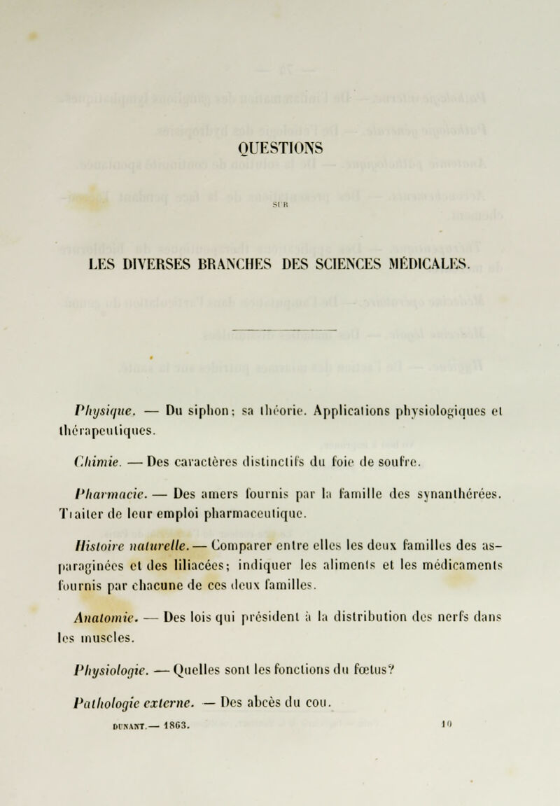 OUESTIOIVS LES DIVERSES BRANCHES DES SCIENCES MEDICALES. Physique. — Du siphon: sa ihéorie. Applications physiologiques el ihérapeuliques. Chimie. —Des caractères distinclifs du foie de soufre. Pharmacie. — Des amers Tournis par la famille des synanlhérées. Tiailerde leur emploi pharmaceutique. Histoire naturelle. — Comparer entre elles les deux familles des as- paraginées et des liliacées; indiquer les aliments et les médicaments fournis par chacune de ces deux familles. Analomie. — Des lois qui président à la distribution des nerfs dans les muscles. Physiologie. —Quelles sont les fonctions du fœtus? Pathologie externe. — Des abcès du cou. DINANT — 18G3. 1'»