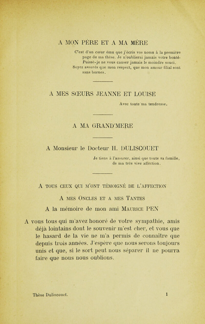 A MON PERE ET A MA MERE C'est d'an cœur ému que j'écris vos noms à la première page de ma thèse. Je n'oublierai jamais votre bonté- Puissè-je ne vous causer jamais le moindre souci. Soyez assurés que mon respect, que mon amour filial sont sans bornes. A MES SŒURS JEANNE ET LOUISE Avec toute ma tendresse. A MA GRAND'MERE A Monsieur le Docteur II. DULISGOUET Je tiens à l'assurer, ainsi que toute sa famille, de ma très vive affection. A TOUS CEUX QUI M'ONT TÉMOIGNÉ DE L'AFFECTION A mes Oncles et a mes Tantes A la mémoire de mon ami Maurice PEN A vous tous qui m'avez honoré de votre sympathie, amis déjà lointains dont le souvenir m'est cher, et vous que le hasard de la vie ne m'a permis de connaître que depuis trois années. J'espère que nous serons toujours unis et que, si le sort peut nous séparer il ne pourra faire que nous nous oublions. Thèse Duliscouet.