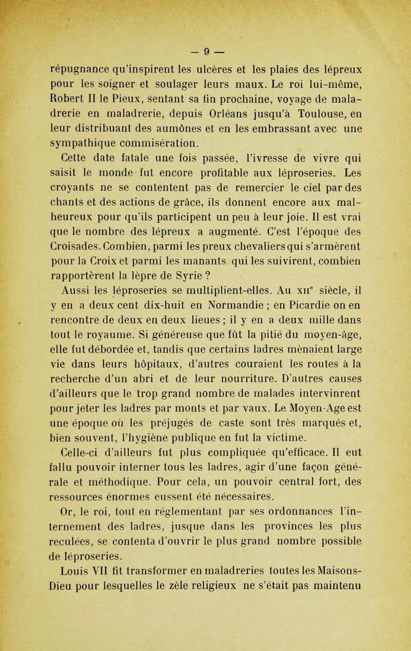 répugnance qu'inspirent les ulcères et les plaies des lépreux pour les soigner et soulager leurs maux. Le roi lui-même, Robert II le Pieux, sentant sa fin prochaine, voyage de mala- drerie en maladrerie, depuis Orléans jusqu'à Toulouse, en leur distribuant des aumônes et en les embrassant avec une sympathique commisération. Cette date fatale une fois passée, l'ivresse de vivre qui saisit le monde fut encore profitable aux léproseries. Les croyants ne se contentent pas de remercier le ciel par des chants et des actions de grâce, ils donnent encore aux mal- heureux pour qu'ils participent un peu à leur joie. Il est vrai que le nombre des lépreux a augmenté. C'est l'époque des Croisades. Combien, parmi les preux chevaliers qui s'armèrent pour la Croix et parmi les manants qui les suivirent, combien rapportèrent la lèpre de Syrie ? Aussi les léproseries se multiplient-elles. Au xne siècle, il y en a deux cent dix-huit en Normandie ; en Picardie on en rencontre de deux en deux lieues ; il y en a deux mille dans tout le royaume. Si généreuse que fût la pitié du moyen-âge, elle fut débordée et, tandis que certains ladres menaient large vie dans leurs hôpitaux, d'autres couraient les routes à la recherche d'un abri et de leur nourriture. D'autres causes d'ailleurs que le trop grand nombre de malades intervinrent pour jeter les ladres par monts et par vaux. Le Moyen-Age est une époque où les préjugés de caste sont très marqués et, bien souvent, l'hygiène publique en fut la victime. Celle-ci d'ailleurs fut plus compliquée qu'efficace. Il eut fallu pouvoir interner tous les ladres, agir d'une façon géné- rale et méthodique. Pour cela, un pouvoir central fort, des ressources énormes eussent été nécessaires. Or, le roi, tout en réglementant par ses ordonnances l'in- ternement des ladres, jusque dans les provinces les plus reculées, se contenta d'ouvrir le plus grand nombre possible de léproseries. Louis VII fit transformer en maladreries toutes les Maisons- Dieu pour lesquelles le zèle religieux ne s'était pas maintenu