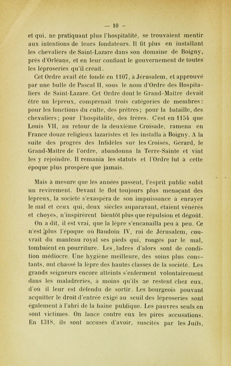 et qui, ne pratiquant plus l'hospitalité, se trouvaient mentir aux intentions de leurs fondateurs. Il fit plus en installant les chevaliers de Saint-Lazare dans son domaine de Boigny, près d'Orléans, et en leur confiant le gouvernement de toutes les léproseries qu'il créait. Cet Ordre avait été fondé en 1107, à Jérusalem, et approuvé par une bulle de Pascal II, sous le nom d'Ordre des Hospita- liers de Saint-Lazare. Cet Ordre dont le Grand-Maître devait être un lépreux, comprenait trois catégories de membres: pour les fonctions du culte, des prêtres; pour la bataille, des chevaliers; pour l'hospitalité, des frères. C'est en 1154 que Louis VII, au retour de la deuxième Croisade, ramena en France douze religieux lazaristes et les installa à Boigny. A la suite des progrés des Infidèles sur les Croisés, Gérard, le Grand-Maître de l'ordre, abandonna la Terre-Sainte et vint les y rejoindre. Il remania les statuts et l'Ordre fut à cette époque plus prospère que jamais. Mais à mesure que les années passent, l'esprit public subit un revirement. Devant le flot toujours plus menaçant des lépreux, la société s'exaspéra de son impuissance à enrayer le mal et ceux qui, deux siècles auparavant, étaient vénérés et choyés, n'inspirèrent bientôt plus que répulsion et dégoût. On a dit, il est vrai, que la lèpre s'encanailla peu à peu. Ce n'est iplus l'époque où Baudoin IV, roi de Jérusalem, cou- vrait du manteau royal ses pieds qui, rongés par le mal, tombaient en pourriture. Les.ladres d'alors sont de condi- tion médiocre. Une hygiène meilleure, des soins plus cons- tants, ont chassé la lèpre des hautes classes de la société. Les grands seigneurs encore atteints s'enferment volontairement dans les maladreries, à moins qu'ils ne restent chez eux, d'où il leur est défendu de sortir. Les bourgeois pouvant acquitter le droit d'entrée exigé au seuil des léproseries sont également à l'abri de la haine publique. Les pauvres seuls en sont victimes. On lance contre eux les pires accusations. En 1318, ils sont accusés d'avoir, suscités par les Juifs,