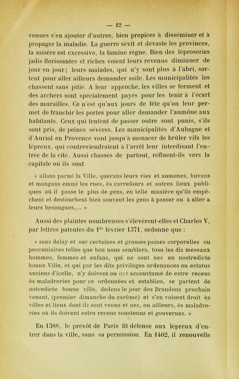 venues s'en ajouter d'autres, bien propices à disséminer et à propager la maladie. La guerre sévit et dévaste les provinces, la misère est excessive, la famine règne. Bien des léproseries jadis florissantes et riches voient leurs revenus diminuer de jour en jour; leurs malades, qui n'y sont plus à l'abri, sor- tent pour aller ailleurs demander asile. Les municipalités les chassent sans pitié. A leur approche, les villes se ferment et des archers sont spécialement payés pour les tenir à l'écart des murailles. Ce n'est qu'aux jours de fête qu'on leur per- met de franchir les portes pour aller demander l'aumône aux habitants. Ceux qui tentent de passer outre sont punis, s'ils sont pris, de peines sévères. Les municipalités d'Aubagne et d'Auriol en l'rovence vont jusqu'à menacer de brider vifs les lépreux, qui contreviendraient à l'arrêt leur interdisant l'en- trée de la cité. Aussi chassés de partout, refluent-ils vers la capitale où ils sont « allans parmi la Ville, querans leurs vies et aumônes, buvans et mangans emmi les rues, es carrefours et autres lieux publi- ques où il passe le plus de gens, en telle manière qu'ils empê- chent et destourbent bien souvent les gens à passer ou à aller a leurs besongnes,... » Aussi des plaintes nombreuses s'élevèrent-elles et Charles V, par lettres patentes du 1er février 1371, ordonne que : « sans delay et sur certaines et grosses paines corporelles ou peccuniaires telles que bon nous semblera, tous les diz meseaux hommes, femmes et en fans, qui ne sont nez en nostredicte bonne Ville, et qui par les dits privilèges ordenances ou estatus anciens d'icelle, n'y doivent ou ont accoustumé de estre receuz es maladreries pour ce ordennées et establies, se partent de notredicte bonne ville, dedens le jour des Brandons prochain venant, (premier dimanche du carême) et s'en voisent droit es villes et lieux dont ilz sont venus et nez, ou ailleurs, es maladre- ries où ils doivent estre receuz soustenuz et gouvernez. » En 1388, le prévôt de Paris fit défense aux lépreux d'en- trer dans la ville, sans sa permission. En 1402, il renouvelle