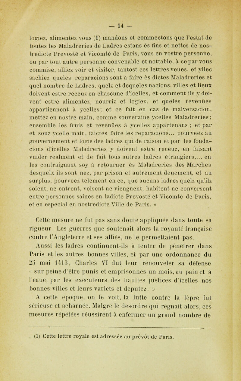 logiez, alimentez vous (1) mandons et commectons que Testât de toutes les Maladreries de Ladres estans es fins et nettes de nos- tredicte Prevosté et Vicomte de Paris, vous en vostre personne, ou par tout autre personne convenable et nottable, à ce par vous commise, alliez voir et visiter, tantost ces lettres veues, et yllec sachiez queles reparacions sont à faire es dictes Maladreries et quel nombre de Ladres, quelz et dequeles nacions, villes et lieux doivent estre receuz en chascune d'icelles, et comment ils y doi- vent estre alimentez, nourriz et logiez, et queles revenues appartiennent à ycelles; et ce t'ait en cas de malversacion, mettez en nostre main, comme souveraine ycelles Maladreries ; ensemble les fruis et revenues à ycelles appartenais ; et par et souz ycelle main, faictes faire les reparacions... pourveez au gouvernement et logis des ladres qui de raison et par les fonda- cions d'icelles Maladreries y doivent estre receuz, en faisant vuider reaiment et de fait tous autres ladres étrangiers,... en les contraignant soy à retourner es Maladreries des Marches desqnelx ils sont nez, par prison et autrement deuement, et au surplus, pourveez telement en ce, que aucuns ladres quelz qu'ilz soient, ne entrent, voisent ne viengnent, habitent ne conversent entre personnes saines en ladicte Prevosté et Vicomte de Paris, et en especial en nostredicte Ville de Paris. » Cette mesure ne fut pas sans doute appliquée dans toute sa rigueur. Les guerres que soutenait alors la royauté française contre l'Angleterre et ses alliés, ne le permettaient pas. Aussi les ladres continuent-ils à tenter de pénétrer dans Paris et les autres bonnes villes, et par une ordonnance du 25 mai 1413, Charles VI dut leur renouveler sa défense <■ sur peine d'être punis et emprisonnés un mois.au pain et à l'eaue, par les exécuteurs des haultes justices d'icelles nos bonnes villes et leurs varlets et députez. » A cette époque, on le voit, la lutte contre la lèpre fut sérieuse et acharnée. Malgré le désordre qui régnait alors, ces mesures répétées réussirent à enfermer un grand nombre de (1) Cette lettre royale est adressée au prévôt de Paris.