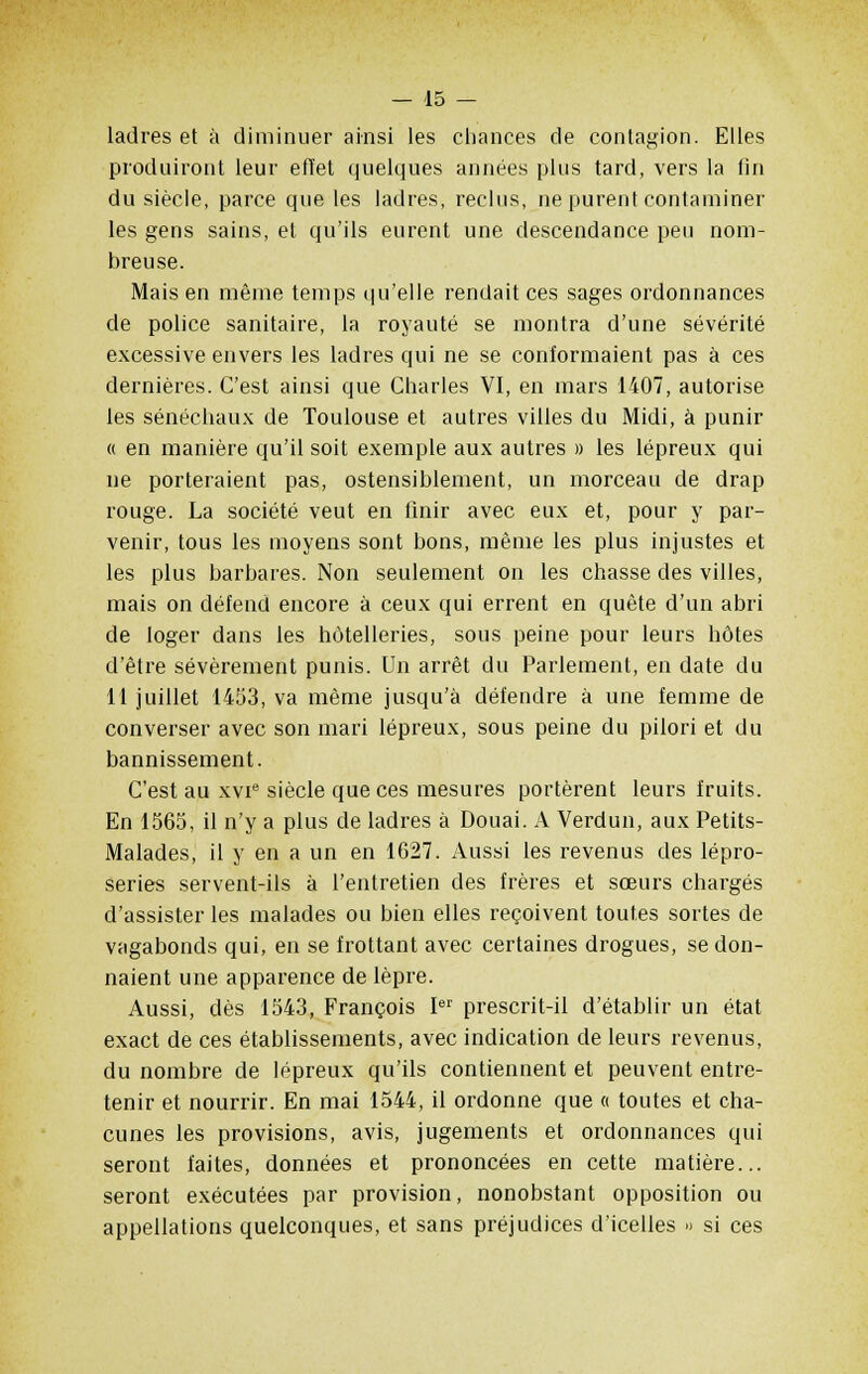 ladres et à diminuer ainsi les chances de contagion. Elles produiront leur effet quelques années plus tard, vers la fin du siècle, parce que les ladres, reclus, ne purent contaminer les gens sains, et qu'ils eurent une descendance peu nom- breuse. Mais en même temps qu'elle rendait ces sages ordonnances de police sanitaire, la royauté se montra d'une sévérité excessive envers les ladres qui ne se conformaient pas à ces dernières. C'est ainsi que Charles VI, en mars 1407, autorise les sénéchaux de Toulouse et autres villes du Midi, à punir a en manière qu'il soit exemple aux autres » les lépreux qui ne porteraient pas, ostensiblement, un morceau de drap rouge. La société veut en finir avec eux et, pour y par- venir, tous les moyens sont bons, même les plus injustes et les plus barbares. Non seulement on les chasse des villes, mais on défend encore à ceux qui errent en quête d'un abri de loger dans les hôtelleries, sous peine pour leurs hôtes d'être sévèrement punis. Un arrêt du Parlement, en date du 11 juillet 1453, va même jusqu'à défendre à une femme de converser avec son mari lépreux, sous peine du pilori et du bannissement. C'est au xvie siècle que ces mesures portèrent leurs fruits. En 1565, il n'y a plus de ladres à Douai. A Verdun, aux Petits- Malades, il y en a un en 1627. Aussi les revenus des lépro- series servent-ils à l'entretien des frères et sœurs chargés d'assister les malades ou bien elles reçoivent toutes sortes de vagabonds qui, en se frottant avec certaines drogues, se don- naient une apparence de lèpre. Aussi, dès 1543, François Ier prescrit-il d'établir un état exact de ces établissements, avec indication de leurs revenus, du nombre de lépreux qu'ils contiennent et peuvent entre- tenir et nourrir. En mai 1544, il ordonne que « toutes et cha- cunes les provisions, avis, jugements et ordonnances qui seront faites, données et prononcées en cette matière... seront exécutées par provision, nonobstant opposition ou appellations quelconques, et sans préjudices d'icelles » si ces