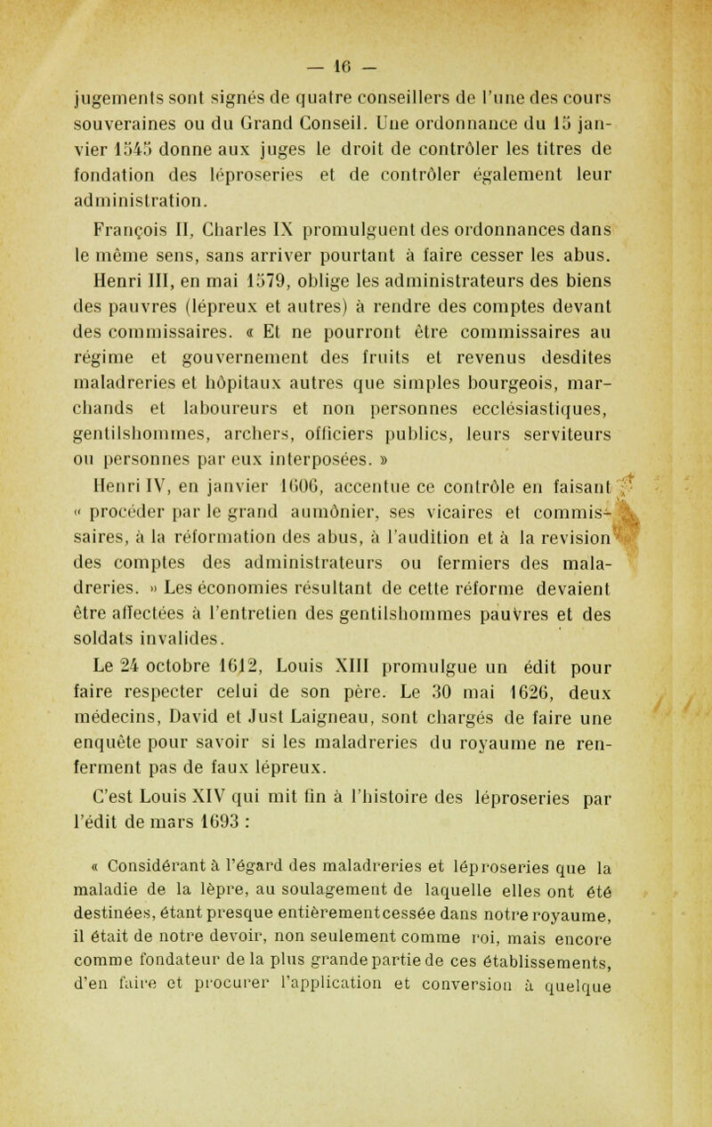 jugements sont signés de quatre conseillers de l'une des cours souveraines ou du Grand Conseil. Uue ordonnance du 1 îj jan- vier 1345 donne aux juges le droit de contrôler les titres de fondation des léproseries et de contrôler également leur administration. François II, Charles IX promulguent des ordonnances dans le même sens, sans arriver pourtant à faire cesser les abus. Henri III, en mai 1579, oblige les administrateurs des biens des pauvres (lépreux et autres) à rendre des comptes devant des commissaires. « Et ne pourront être commissaires au régime et gouvernement des fruits et revenus desdites maladreries et hôpitaux autres que simples bourgeois, mar- chands et laboureurs et non personnes ecclésiastiques, gentilshommes, archers, officiers publics, leurs serviteurs ou personnes par eux interposées. » Henri IV, en janvier 1606, accentue ce contrôle en faisant l « procéder par le grand aumônier, ses vicaires et commis- & saires, à la réformation des abus, à l'audition et à la revision''' des comptes des administrateurs ou fermiers des mala- dreries. » Les économies résultant de cette réforme devaient être affectées à l'entretien des gentilshommes pauvres et des soldats invalides. Le 24 octobre 1612, Louis XIII promulgue un édit pour faire respecter celui de son père. Le 30 mai 1626, deux médecins, David et Just Laigneau, sont chargés de faire une enquête pour savoir si les maladreries du royaume ne ren- ferment pas de faux lépreux. C'est Louis XIV qui mit fin à l'histoire des léproseries par l'édit de mars 1693 : « Considérant à l'égard des maladreries et léproseries que la maladie de la lèpre, au soulagement de laquelle elles ont été destinées, étant presque entièrement cessée dans notre royaume, il était de notre devoir, non seulement comme roi, mais encore comme fondateur delà plus grande partie de ces établissements, d'en l'aire et procurer l'application et conversion à quelque