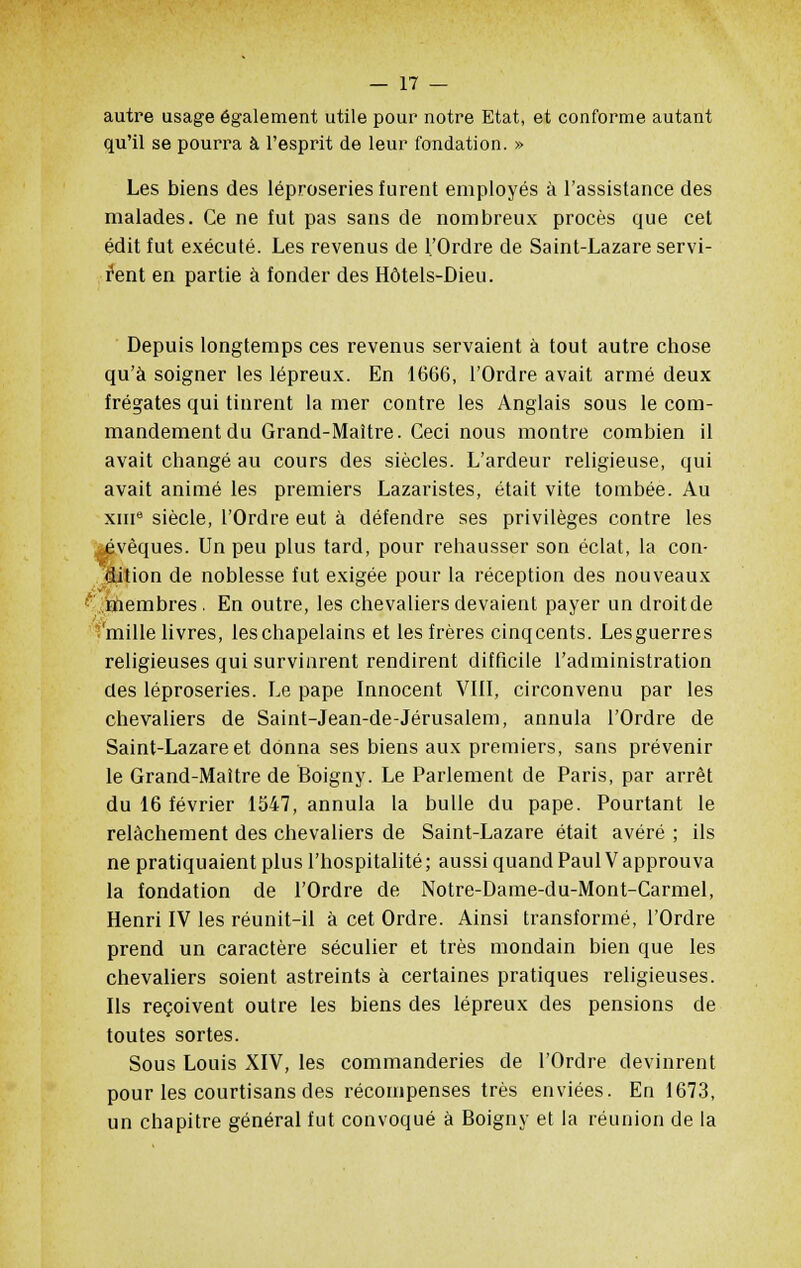 autre usage également utile pour notre Etat, et conforme autant qu'il se pourra à l'esprit de leur fondation. » Les biens des léproseries furent employés à l'assistance des malades. Ce ne fut pas sans de nombreux procès que cet édit fut exécuté. Les revenus de l'Ordre de Saint-Lazare servi- rent en partie à fonder des Hôtels-Dieu. Depuis longtemps ces revenus servaient à tout autre chose qu'à soigner les lépreux. En 1666, l'Ordre avait armé deux frégates qui tinrent la mer contre les Anglais sous le com- mandement du Grand-Maître. Ceci nous montre combien il avait changé au cours des siècles. L'ardeur religieuse, qui avait animé les premiers Lazaristes, était vite tombée. Au xme siècle, l'Ordre eut à défendre ses privilèges contre les oévèques. Un peu plus tard, pour rehausser son éclat, la con- dition de noblesse fut exigée pour la réception des nouveaux membres. En outre, les chevaliers devaient payer un droitde 'mille livres, leschapelains et les frères cinqcents. Lesguerres religieuses qui survinrent rendirent difficile l'administration des léproseries. Le pape Innocent VIII, circonvenu par les chevaliers de Saint-Jean-de-Jérusalem, annula l'Ordre de Saint-Lazare et donna ses biens aux premiers, sans prévenir le Grand-Maître de Boigny. Le Parlement de Paris, par arrêt du 16 février 1547, annula la bulle du pape. Pourtant le relâchement des chevaliers de Saint-Lazare était avéré ; ils ne pratiquaient plus l'hospitalité ; aussi quand Paul V approuva la fondation de l'Ordre de Notre-Dame-du-Mont-Carmel, Henri IV les réunit-il a cet Ordre. Ainsi transformé, l'Ordre prend un caractère séculier et très mondain bien que les chevaliers soient astreints à certaines pratiques religieuses. Ils reçoivent outre les biens des lépreux des pensions de toutes sortes. Sous Louis XIV, les commanderies de l'Ordre devinrent pour les courtisans des récompenses très enviées. En 1673, un chapitre général fut convoqué à Boigny et la réunion de la