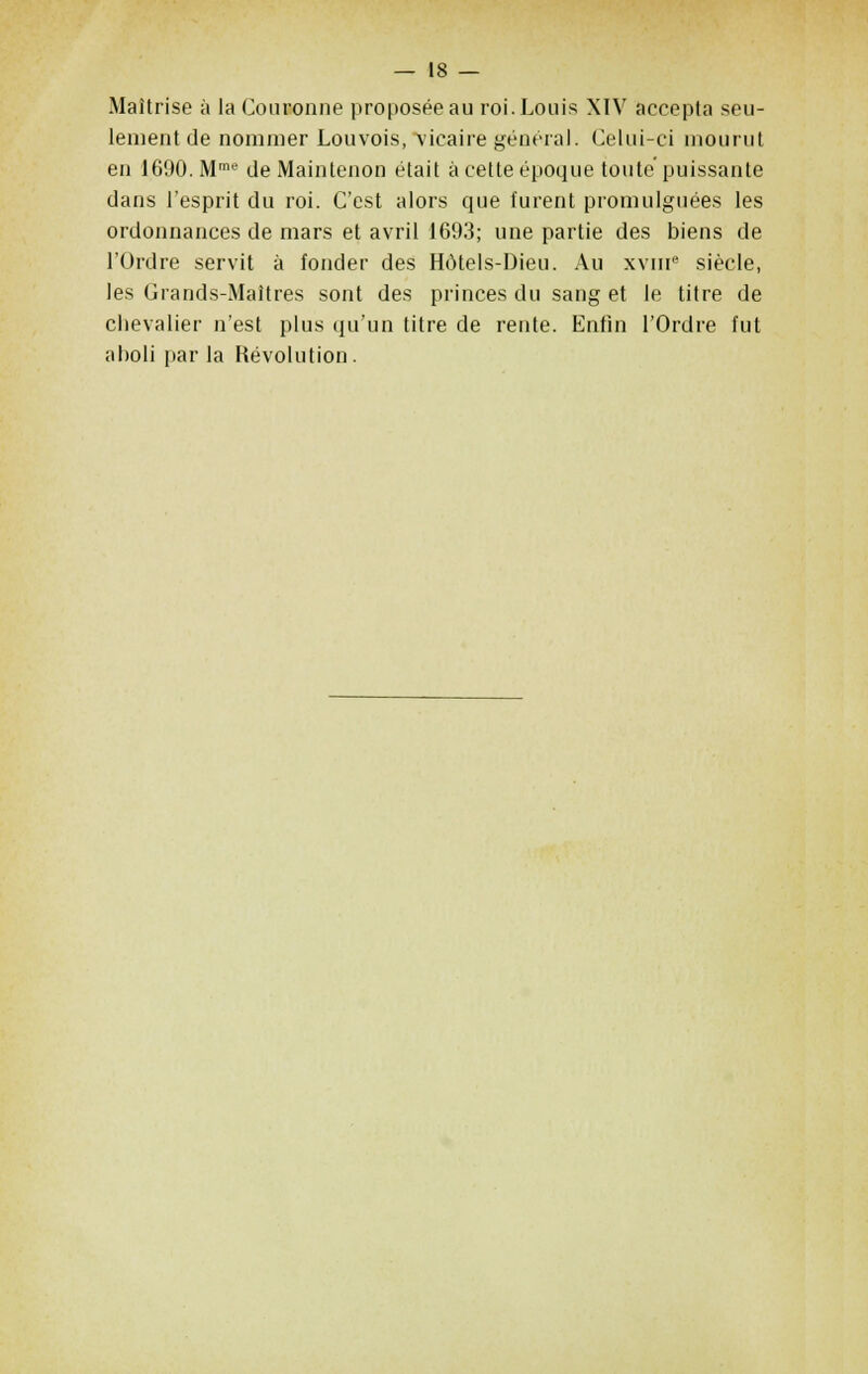 Maîtrise à la Couronne proposée au roi. Louis XIV accepta seu- lement de nommer Louvois, \ieaire général. Celui-ci mourut en 1690. Mme de Main tenon était à cette époque toute puissante dans l'esprit du roi. C'est alors que furent promulguées les ordonnances de mars et avril 1693; une partie des biens de l'Ordre servit à fonder des Hôtels-Dieu. Au xvme siècle, les Grands-Maîtres sont des princes du sang et le titre de chevalier n'est plus qu'un titre de rente. Enfin l'Ordre fut alioli par la Révolution .