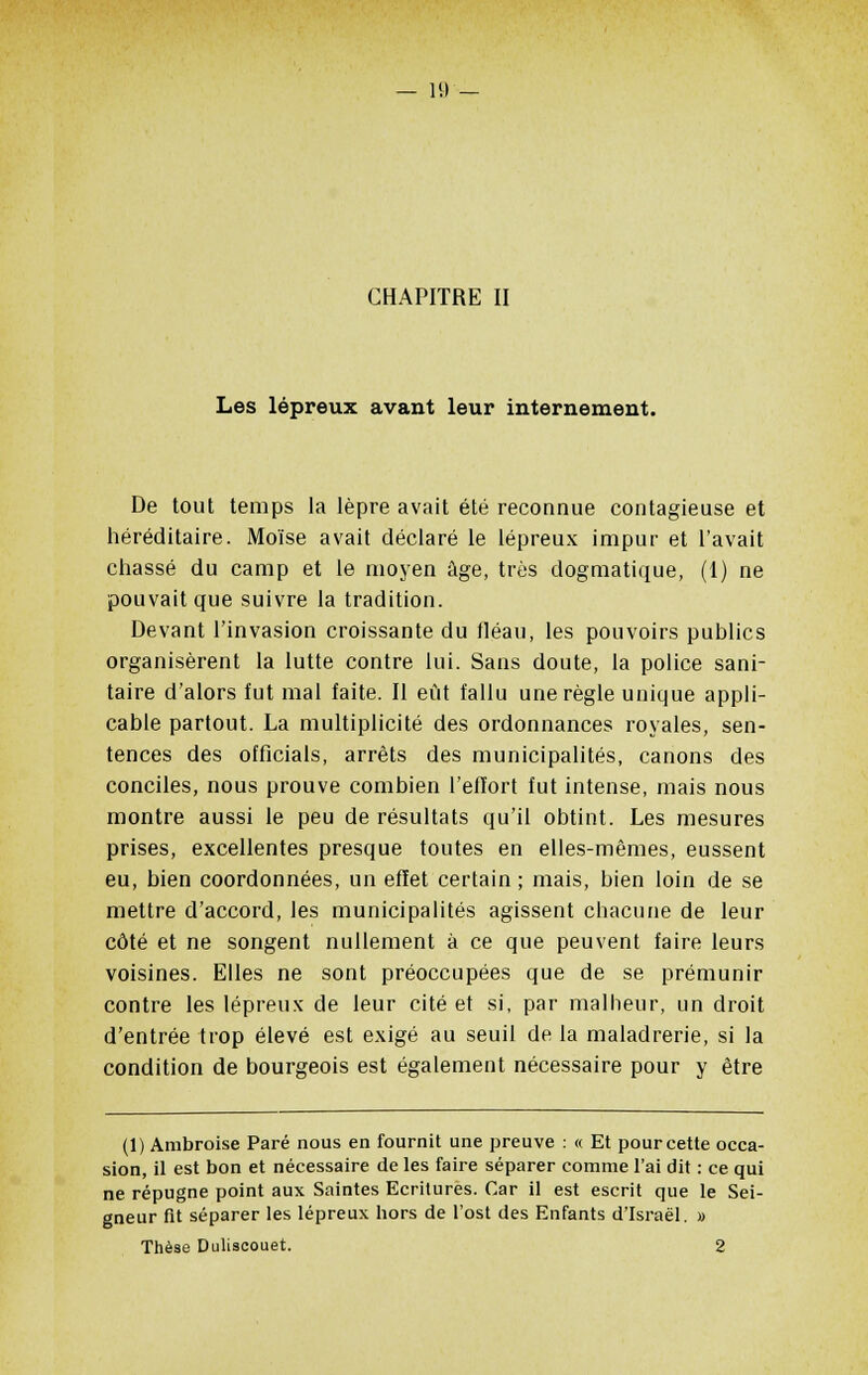 — 11) CHAPITRE II Les lépreux avant leur internement. De tout temps la lèpre avait été reconnue contagieuse et héréditaire. Moïse avait déclaré le lépreux impur et l'avait chassé du camp et le moyen âge, très dogmatique, (1) ne pouvait que suivre la tradition. Devant l'invasion croissante du fléau, les pouvoirs publics organisèrent la lutte contre lui. Sans doute, la police sani- taire d'alors fut mal faite. Il eût fallu une règle unique appli- cable partout. La multiplicité des ordonnances royales, sen- tences des officiais, arrêts des municipalités, canons des conciles, nous prouve combien l'effort fut intense, mais nous montre aussi le peu de résultats qu'il obtint. Les mesures prises, excellentes presque toutes en elles-mêmes, eussent eu, bien coordonnées, un effet certain ; mais, bien loin de se mettre d'accord, les municipalités agissent chacune de leur côté et ne songent nullement à ce que peuvent faire leurs voisines. Elles ne sont préoccupées que de se prémunir contre les lépreux de leur cité et si, par malheur, un droit d'entrée trop élevé est exigé au seuil de la maladrerie, si la condition de bourgeois est également nécessaire pour y être (1) Ambroise Paré nous en fournit une preuve : « Et pour cette occa- sion, il est bon et nécessaire de les faire séparer comme l'ai dit : ce qui ne répugne point aux Saintes Ecritures. Car il est escrit que le Sei- gneur fit séparer les lépreux hors de l'ost des Enfants d'Israël. » Thèse Duliscouet. 2