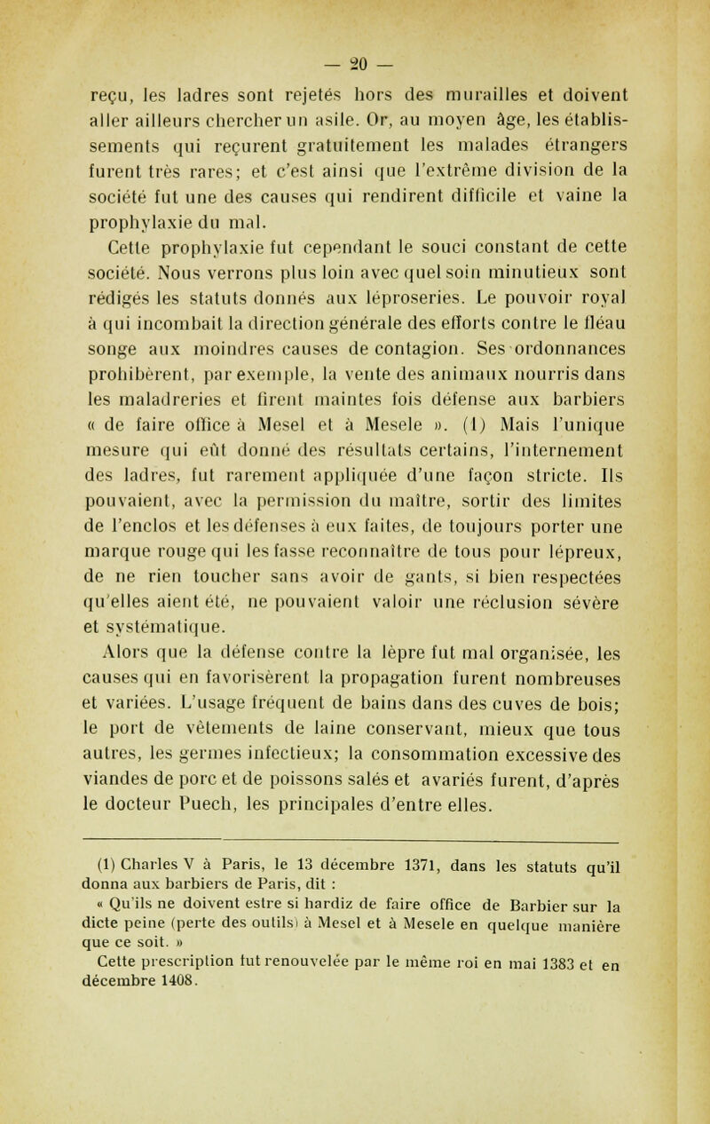 reçu, les ladres sont rejetés hors des murailles et doivent aller ailleurs chercher un asile. Or, au moyen âge, les établis- sements qui reçurent gratuitement les malades étrangers furent très rares; et c'est ainsi que l'extrême division de la société fut une des causes qui rendirent difficile et vaine la prophylaxie du mal. Cette prophylaxie fut cependant le souci constant de cette société. Nous verrons plus loin avec quel soin minutieux sont rédigés les statuts donnés aux léproseries. Le pouvoir royal à qui incombait la direction générale des efforts contre le lléau songe aux moindres causes de contagion. Ses ordonnances prohibèrent, par exemple, la vente des animaux nourris dans les maladreries et firent maintes fois défense aux barbiers « de faire office à Mesel et à Mesele ». (I) Mais l'unique mesure qui eût donné des résultats certains, l'internement des ladres, fut rarement appliquée d'une façon stricte. Ils pouvaient, avec la permission du maître, sortir des limites de l'enclos et les défenses à eux faites, de toujours porter une marque rouge qui les fasse reconnaître de tous pour lépreux, de ne rien toucher sans avoir de gants, si bien respectées qu'elles aient été, ne pouvaient valoir une réclusion sévère et systématique. Alors que la défense contre la lèpre fut mal organisée, les causes qui en favorisèrent la propagation furent nombreuses et variées. L'usage fréquent de bains dans des cuves de bois; le port de vêtements de laine conservant, mieux que tous autres, les germes infectieux; la consommation excessive des viandes de porc et de poissons salés et avariés furent, d'après le docteur Puech, les principales d'entre elles. (1) Charles V à Paris, le 13 décembre 1371, dans les statuts qu'il donna aux barbiers de Paris, dit : « Qu'ils ne doivent estre si hardiz de faire office de Barbier sur la dicte peine (perte des oulilsi à Mesel et à Mesele en quelque manière que ce soit. » Cette prescription tut renouvelée par le même roi en mai 1383 et en décembre 1408.