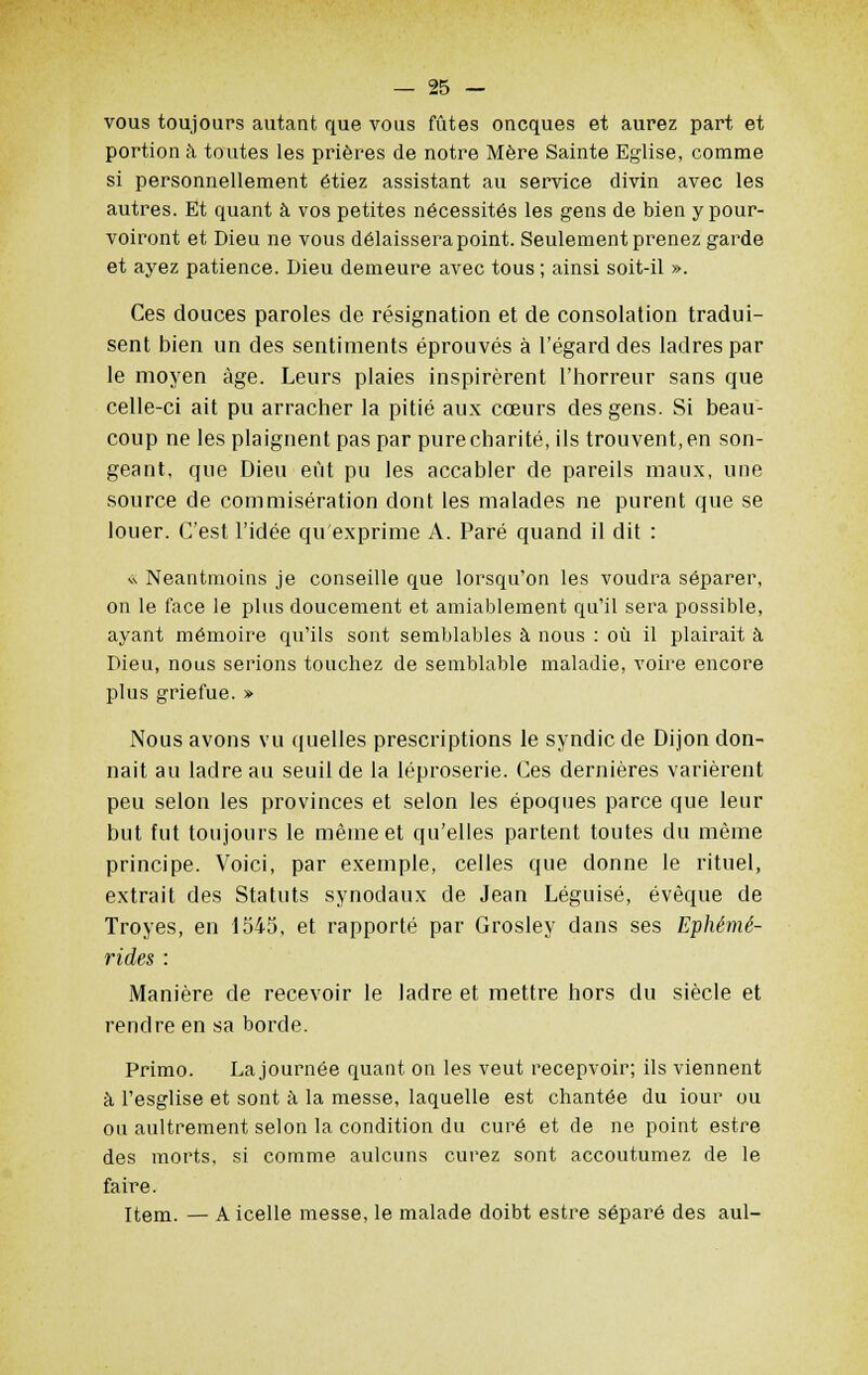 vous toujours autant que vous fûtes oncques et aurez part et portion à toutes les prières de notre Mère Sainte Eglise, comme si personnellement étiez assistant au service divin avec les autres. Et quant à vos petites nécessités les gens de bien y pour- voiront et Dieu ne vous délaissera point. Seulement prenez garde et ayez patience. Dieu demeure avec tous ; ainsi soit-il ». Ces douces paroles de résignation et de consolation tradui- sent bien un des sentiments éprouvés à l'égard des ladres par le moyen âge. Leurs plaies inspirèrent l'horreur sans que celle-ci ait pu arracher la pitié aux cœurs des gens. Si beau- coup ne les plaignent pas par purecharité, ils trouvent,en son- geant, que Dieu eût pu les accabler de pareils maux, une source de commisération dont les malades ne purent que se louer. C'est l'idée qu'exprime A. Paré quand il dit : « Neantmoins je conseille que lorsqu'on les voudra séparer, on le face le plus doucement et amiablement qu'il sera possible, ayant mémoire qu'ils sont semblables à nous : où il plairait à Dieu, nous serions touchez de semblable maladie, voire encore plus griefue. » Nous avons vu quelles prescriptions le syndic de Dijon don- nait au ladre au seuil de la léproserie. Ces dernières varièrent peu selon les provinces et selon les époques parce que leur but fut toujours le même et qu'elles partent toutes du même principe. Voici, par exemple, celles que donne le rituel, extrait des Statuts synodaux de Jean Léguisé, évèque de Troyes, en 1545, et rapporté par Grosley dans ses Ephémê- rides : Manière de recevoir le ladre et mettre hors du siècle et rendre en sa borde. Primo. La journée quant on les veut recepvoir; ils viennent à l'esglise et sont à la messe, laquelle est chantée du iour ou ou aultrement selon la condition du curé et de ne point estre des morts, si comme aulcuns curez sont accoutumez de le faire. Item. — A icelle messe, le malade doibt estre séparé des aul-