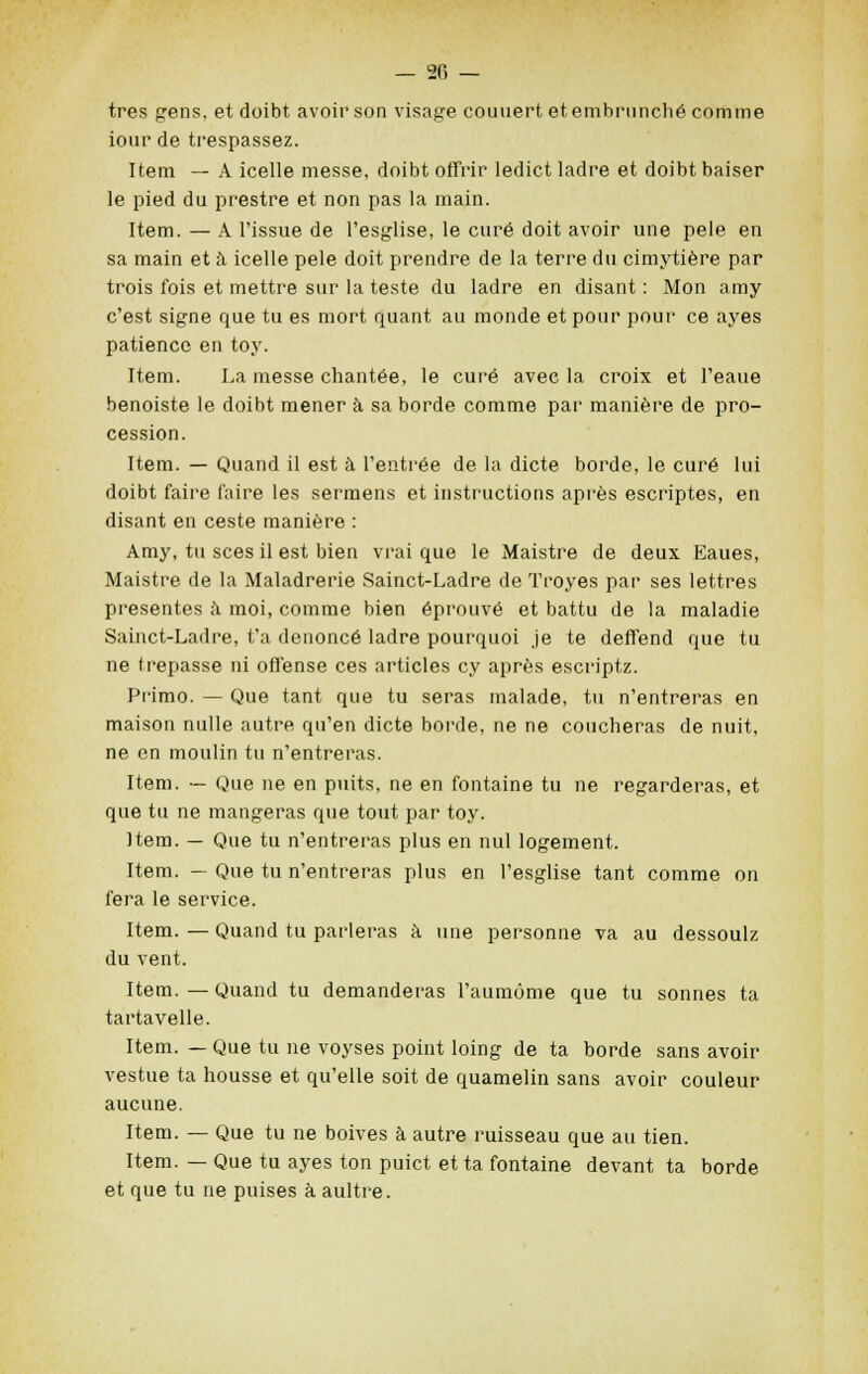 très gens, et doibt avoir son visage couuert etembi'iinché comme iour de trespassez. Item — A icelle messe, doibt offrir ledict ladre et doibt baiser le pied du prestre et non pas la main. Item. — A l'issue de l'esglise, le curé doit avoir une pelé en sa main et à icelle pelé doit prendre de la terre du cimytière par trois fois et mettre sur la teste du ladre en disant : Mon amy c'est signe que tu es mort quant au monde et pour pour ce ayes patience en toy. Item. La messe chantée, le curé avec la croix et l'eaue benoiste le doibt mener à sa borde comme par manière de pro- cession. Item. — Quand il est à l'entrée de la dicte borde, le curé lui doibt faire faire les sermens et instructions après escriptes, en disant en ceste manière : Amy, tu sces il est bien vrai que le Maistre de deux Eaues, Maistre de la Maladrerie Sainct-Ladre de Troyes par ses lettres présentes à moi, comme bien éprouvé et battu de la maladie Sainct-Ladre, t'a dénoncé ladre pourquoi je te deffend que tu ne trépasse ni offense ces articles cy après escriptz. Primo. — Que tant que tu seras malade, tu n'entreras en maison nulle autre qu'en dicte borde, ne ne coucheras de nuit, ne en moulin tu n'entreras. Item. — Que ne en puits, ne en fontaine tu ne regarderas, et que tu ne mangeras que tout par toy. Item. — Que tu n'entreras plus en nul logement. Item. — Que tu n'entreras plus en l'esglise tant comme on fera le service. Item. — Quand tu parleras à une personne va au dessoulz du vent. Item.—Quand tu demanderas l'aumôme que tu sonnes ta tartavelle. Item. — Que tu ne voyses point loing de ta borde sans avoir vestue ta housse et qu'elle soit de quamelin sans avoir couleur aucune. Item. — Que tu ne boives à autre ruisseau que au tien. Item. — Que tu ayes ton puict et ta fontaine devant ta borde et que tu ne puises à, aultre.