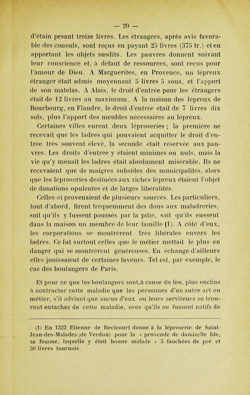 d'étain pesant treize livres. Les étrangers, après avis favora- ble des consuls, sont reçus en payant 25 livres (375 fr.) et en apportant les objets susdits. Les pauvres donnent suivant leur conscience et, à défaut de ressources, sont reçus pour l'amour de Dieu. A Marguerites, en Provence, un lépreux étranger était admis moyennant 5 livres 5 sous, et l'apport de son matelas. A Alais, le droit d'entrée pour les étrangers était de 12 livres au maximum. A la maison des lépreux de Bourbourg, en Flandre, le droit d'entrée était de 7 livres dix sols, plus l'apport des meubles nécessaires au lépreux. Certaines villes eurent deux léproseries ; la première ne recevait que les ladres qui pouvaient acquitter le droit d'en- trée très souvent élevé, la seconde était réservée aux pau- vres. Les droits d'entrée y étaient minimes ou nuls, mais la vie qu'y menait les ladres était absolument misérable. Ils ne recevaient que de maigres subsides des municipalités, alors que les léproseries destinées aux riches lépreux étaient l'objet de donations opulentes et de larges libéralités. Celles-ci provenaient de plusieurs sources. Les particuliers, tout d'abord, firent fréquemment des dons aux maladreries, soit qu'ils y fussent poussés par la pitié, soit qu'ils eussent dans la maison un membre de leur famille (1). A côté d'eux, les corporations se montrèrent très libérales envers les ladres. Ce fut surtout celles que le métier mettait le plus en danger qui se montrèrent généreuses. En échange d'ailleurs elles jouissaient de certaines faveurs. Tel est, par exemple, le cas des boulangers de Paris. Et pour ce que les boulangers sont,à cause du feu, plus enclins à contracter cette maladie que les personnes d'un autre art ou métier, s'il advient que aucun d'eux ou leurs serviteurs se trou- vent entachez de cette maladie, ores qu'ils ne fussent natifs de (1) En 1322 Etienne de Recicourt donne à la léproserie de Saint- Jean-des-Malades (de Verdun) pour la « provende de damizelle Ide, sa femme, laquelle y était bonne malade » 5 fauchées de pré et 30 livres tournois.