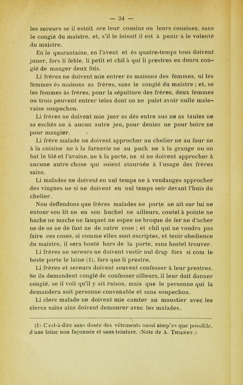 les sereurs se il estoit ore leur cousins ou leurs cousines, sans le congié du maistre, et, s'il le foisoit il est à punir à le volenté du maistre. En le quarantaine, en l'avent et es quatre-temps tous doivent juner, fors li feble, li petit et chil à qui li prestres en donra con- gié de manger deux fois. Li frères ne doivent mie entrer es maisons des femmes, ni les femmes es maisons as frères, sans le congié du maistre ; et, se les femmes as frères, pour la sépulture des frères, deux femmes ou trois peuvent entrer teles dont on ne puist avoir nulle male- vaise soupechon. Li frères ne doivent mie juer as dés entre aus ne as taules ne as esches ne à aucun autre jeu, pour déniez ne pour boire ne pour mangier. Li frère malade ne doivent approcher au chelier ne au four ne à la cuisine ne à la fumerie ne au puch ne à la grange ou on bat le blé et l'avaine, ne à la porte, ne si ne doivent approcher à aucune autre chose qui soient atournée à l'usage des frères sains. Li malades ne doivent en nul temps ne à vendanges approcher des vingnes ne si ne doivent en nul temps seir devant l'huis du chelier. Nou deffendons que frères malades ne porte ne ait sur lui ne entour son lit ne en son huchel ne ailleurs, coutel à pointe ne hache ne mâche ne fauquet ne espee ne broque de fer ne d'acher ne de os ne de fust ne de autre cose ; et chil qui ne voudra pas faire ces coses, si comme elles sont escriptes, et tenir obédience du maistre, il sera bouté hors de la porte, sans hostel trouver. Li frères ne sereurs ne doivent vestir nul drap fors si corn le beste porte le laine (1), fors que li prestre. Li frères et sereurs doivent souvent confesser à leur prestres. Se ils demandent congié de confesser ailleurs, il leur doit donner congié, se il voit qu'il y ait raison, mais que le personne qui la demandera soit personne convenable et sans soupechon. Li clerc malade ne doivent mie camter au moustier avec les clercs sains ains doivent demourer avec les malades. (1> C'est-à-dire sans doulc des vêtements aussi simp'es que possible, d'une laine non façonnée et sans teinture. (Note de A. Thushry.)