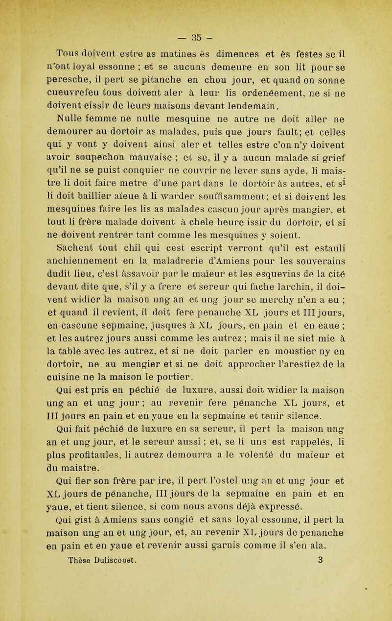 Tous doivent estre as matines es dimences et es festes se il n'ont loyal essonne ; et se aucuns demeure en son lit pour se peresche, il pert se pitanche en chou jour, et quand on sonne cueuvrefeu tous doivent aler à leur lis ordenéement, ne si ne doivent eissir de leurs maisons devant lendemain. Nulle femme ne nulle mesquine ne autre ne doit aller ne demourer au dortoir as malades, puis que jours fault; et celles qui y vont y doivent ainsi aler et telles estre c'on n'y doivent avoir soupechon mauvaise ; et se, il y a aucun malade si grief qu'il ne se puist conquier ne couvrir ne lever sans ayde, li mais- tre li doit faire mètre d'une part dans le dortoir as autres, et si li doit baillier aïeue à li warder souffisamment; et si doivent les mesquines faire les lis as malades cascun jour après mangier, et tout li frère malade doivent à chele heure issir du dortoir, et si ne doivent rentrer tant comme les mesquines y soient. Sachent tout chil qui cest escript verront qu'il est estauli anchiennement en la maladrerie d'Amiens pour les souverains dudit lieu, c'est assavoir par le maïeur et les esquevins de la cité devant dite que, s'il y a frère et sereur qui fâche larchin, il doi- vent widier la maison ung an et ung jour se merchy n'en a eu ; et quand il revient, il doit fere penanche XL jours et III jours, en cascune sepmaine, jusques à XL jours, en pain et en eaue ; et les autrez jours aussi comme les autrez ; mais il ne siet mie à la table avec les autrez, et si ne doit parler en moustier ny en dortoir, ne au mengier et si ne doit approcher l'arestiez de la cuisine ne la maison le portier. Qui est pris en péchié de luxure, aussi doit widier la maison ung an et ung jour; au revenir fere penanche XL jours, et III jours en pain et en yaue en la sepmaine et tenir silence. Qui fait péchié de luxure en sa sereur, il pert la maison ung an et ung jour, et le sereur aussi ; et, se li uns est rappelés, li plus profitantes, li autrez demourra a le volenté du maieur et du maistre. Qui fier son frère par ire, il pert l'ostel ung an et ung jour et XL jours de penanche, III jours de la sepmaine en pain et en yaue, et tient silence, si com nous avons déjà expressé. Qui gist à Amiens sans congié et sans loyal essonne, il pert la maison ung an et ung jour, et, au revenir XL jours de penanche en pain et en yaue et revenir aussi garnis comme il s'en ala. Thèse Duliscouet. 3