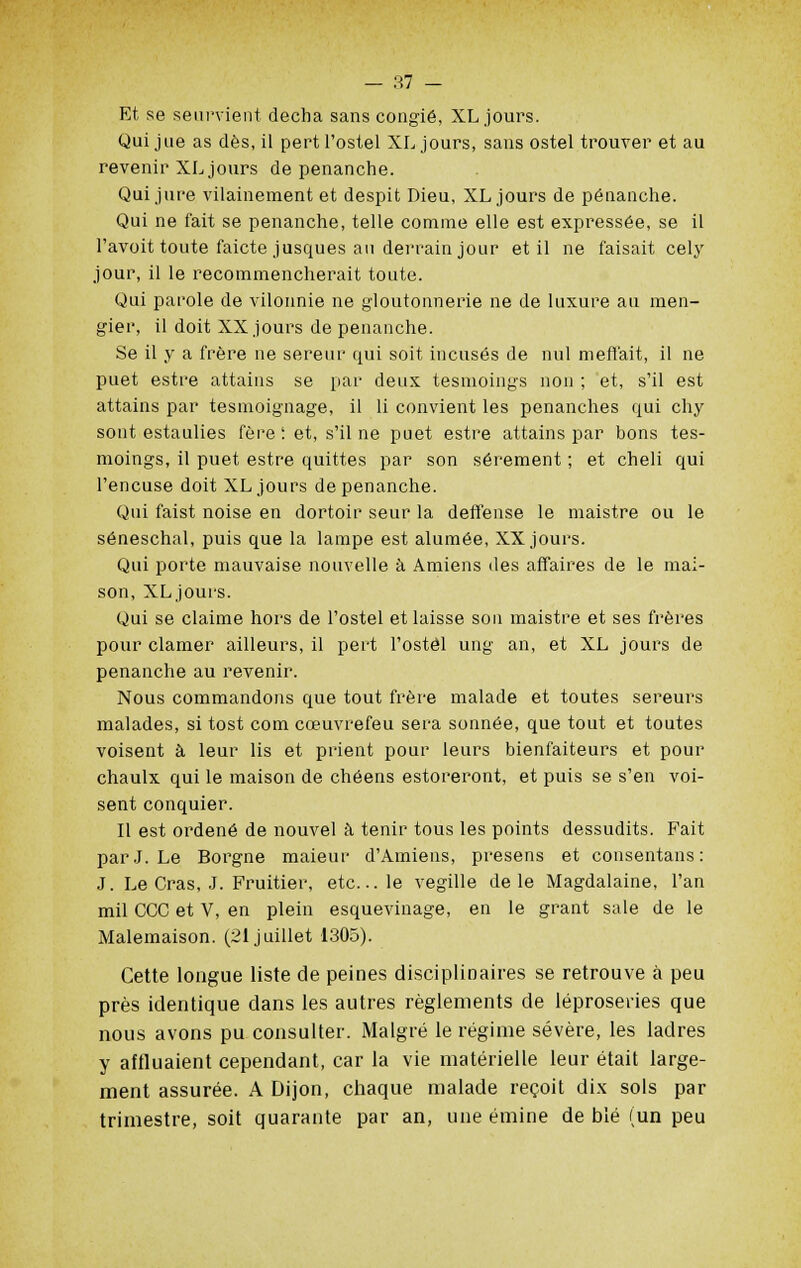 Et se seurvient decha sans congié, XL jours. Qui jue as dès, il pert l'ostel XL jours, sans ostel trouver et au revenir XL jours de penanche. Qui jure vilainement et despit Dieu, XL jours de penanche. Qui ne fait se penanche, telle comme elle est expressée, se il l'avoit toute faicte jusques au derrain jour et il ne faisait cely jour, il le recommencherait toute. Qui parole de vilonnie ne gloutonnerie ne de luxure au men- gier, il doit XX jours de penanche. Se il y a frère ne sereur qui soit incusés de nul menait, il ne puet estre attains se par deux tesmoings non ; et, s'il est attains par tesmoignage, il li convient les penanches qui chy sont estaulies fère ; et, s'il ne puet estre attains par bons tes- moings, il puet estre quittes par son sérement ; et cheli qui l'encuse doit XL jours de penanche. Qui faist noise en dortoir seur la deffense le maistre ou le séneschal, puis que la lampe est alumée, XX jours. Qui porte mauvaise nouvelle à Amiens des affaires de le mai- son, XL jours. Qui se claime hors de l'ostel et laisse sou maistre et ses frères pour clamer ailleurs, il pert l'ostel ung an, et XL jours de penanche au revenir. Nous commandons que tout frère malade et toutes sereurs malades, si tost corn cœuvrefeu sera sonnée, que tout et toutes voisent à leur lis et prient pour leurs bienfaiteurs et pour chaulx qui le maison de chéens estoreront, et puis se s'en voi- sent conquier. Il est ordené de nouvel à tenir tous les points dessudits. Fait par J. Le Borgne maieur d'Amiens, presens et consentans: J. Le Cras, J. Fruitier, etc.. le vegille de le Magdalaine, l'an mil CCC et V, en plein esquevinage, en le grant sale de le Malemaison. (21 juillet 1305). Cette longue liste de peines disciplinaires se retrouve à peu près identique dans les autres règlements de léproseries que nous avons pu consulter. Malgré le régime sévère, les ladres y affluaient cependant, car la vie matérielle leur était large- ment assurée. A Dijon, chaque malade reçoit dix sols par trimestre, soit quarante par an, une émine de blé (un peu