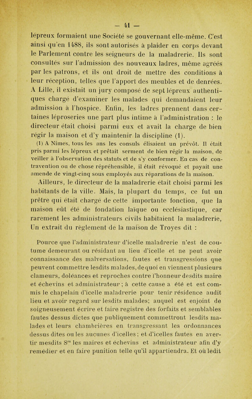 lépreux formaient une Société se gouvernant elle-même. C'est ainsi qu'en 1488, ils sont autorisés à plaider en corps devant le Parlement contre les seigneurs de la maladrerie. Ils sont consultés sur l'admission des nouveaux ladres, même agréés par les patrons, et ils ont droit de mettre des conditions à leur réception, telles que l'apport des meubles et de denrées. A Lille, il existait un jury composé de sept lépreux authenti- ques chargé d'examiner les malades qui demandaient leur admission à l'hospice. Enfin, les ladres prennent clans cer- taines léproseries une part plus intime à l'administration : le directeur était choisi parmi eux et avait la charge de bien régir la maison et d'y maintenir la discipline (1). (1) A Nîmes, tous les ans les consuls élisaient un prévôt. Il était pris parmi les lépreux et prêtait serment de bien régir la maison, de veiller à l'observation des statuts et de s'y conformer. En cas de con- travention ou de chose répréhensible, il était révoqué et payait une amende de vingt-cinq sous employés aux réparations de la maison. Ailleurs, le directeur de la maladrerie était choisi parmi les habitants de la ville. Mais, la plupart du temps, ce fut un prêtre qui était chargé de cette importante fonction, que la maison eût été de fondation laïque ou ecclésiastique, car rarement les administrateurs civils habitaient la maladrerie, Un extrait du règlement de la maison de Troyes dit : Pource que l'administrateur d'icelle maladrerie n'est de cou- tume demeurant ou résidant au lieu d'icelle et ne peut avoir connaissance des malversations, fautes et transgressions que peuvent commettre lesdits malades, de quoi en viennent plusieurs clameurs, doléances et reproches contre l'honneur desdits maire et échevins et administrateur ; à cette cause a été et est com- mis le chapelain d'icelle maladrerie pour tenir résidence audit lieu et avoir regard sur lesdits malades; auquel est enjoint de soigneusement écrire et faire registre des forfaits et semblables fautes dessus dictes que publiquement commettront lesdits ma- lades et leurs chambrières en transgressant les ordonnances dessus dites ouïes aucunes d'icelles; et d'icelles fautes en aver- tir mesdits Sra les maires et échevins et administrateur afin d'y remédier et en faire punition telle qu'il appartiendra. Et où ledit