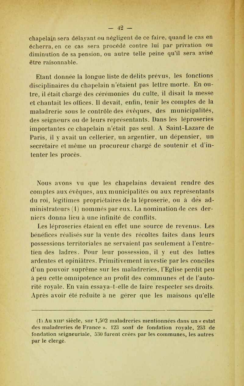 chapelain sera délayant ou négligent de ce faire, quand le cas en écherra, en ce cas sera procédé contre lui par privation ou diminution de sa pension, ou autre telle peine qu'il sera avisé être raisonnable. Etant donnée la longue liste de délits prévus, les fonctions disciplinaires du chapelain n'étaient pas lettre morte. En ou- tre, il était chargé des cérémonies du culte, il disait la messe et chantait les offices. Il devait, enfin, tenir les comptes de la maladrerie sous le contrôle des évèques, des municipalités, des seigneurs ou de leurs représentants. Dans les léproseries importantes ce chapelain n'était pas seul. A Saint-Lazare de Paris, il y avait un cellerier, un argentier, un dépensier, un secrétaire et même un procureur chargé de soutenir et d'in- tenter les procès. Nous avons vu que les chapelains devaient rendre des comptes aux évèques, aux municipalités ou aux représentants du roi, légitimes propriétaires de la léproserie, ou à des ad- ministrateurs (I) nommés par eux. La nomination de ces der- niers donna lieu à une infinité de conflits. Les léproseries étaient en effet une source de revenus. Les bénéfices réalisés sur la vente des récoltes faites dans leurs possessions territoriales ne servaient pas seulement à l'entre- tien des ladres. Pour leur possession, il y eut des luttes ardentes et opiniâtres. Primitivement investie parles conciles d'un pouvoir suprême sur les maladreries, l'Eglise perdit peu à peu cette omnipotence au profit des communes et de l'auto- rité royale. En vain essaya-t-elle de faire respecter ses droits. Après avoir été réduite à ne gérer que les maisons qu'elle (1) Au xiir siècle, sur 1,502 maladreries mentionnées dans un « estât des maladreries de France ». 123 sont de fondation royale, 253 de fondation seigneuriale, 530 furent crées par les communes, les autres par le clergé.