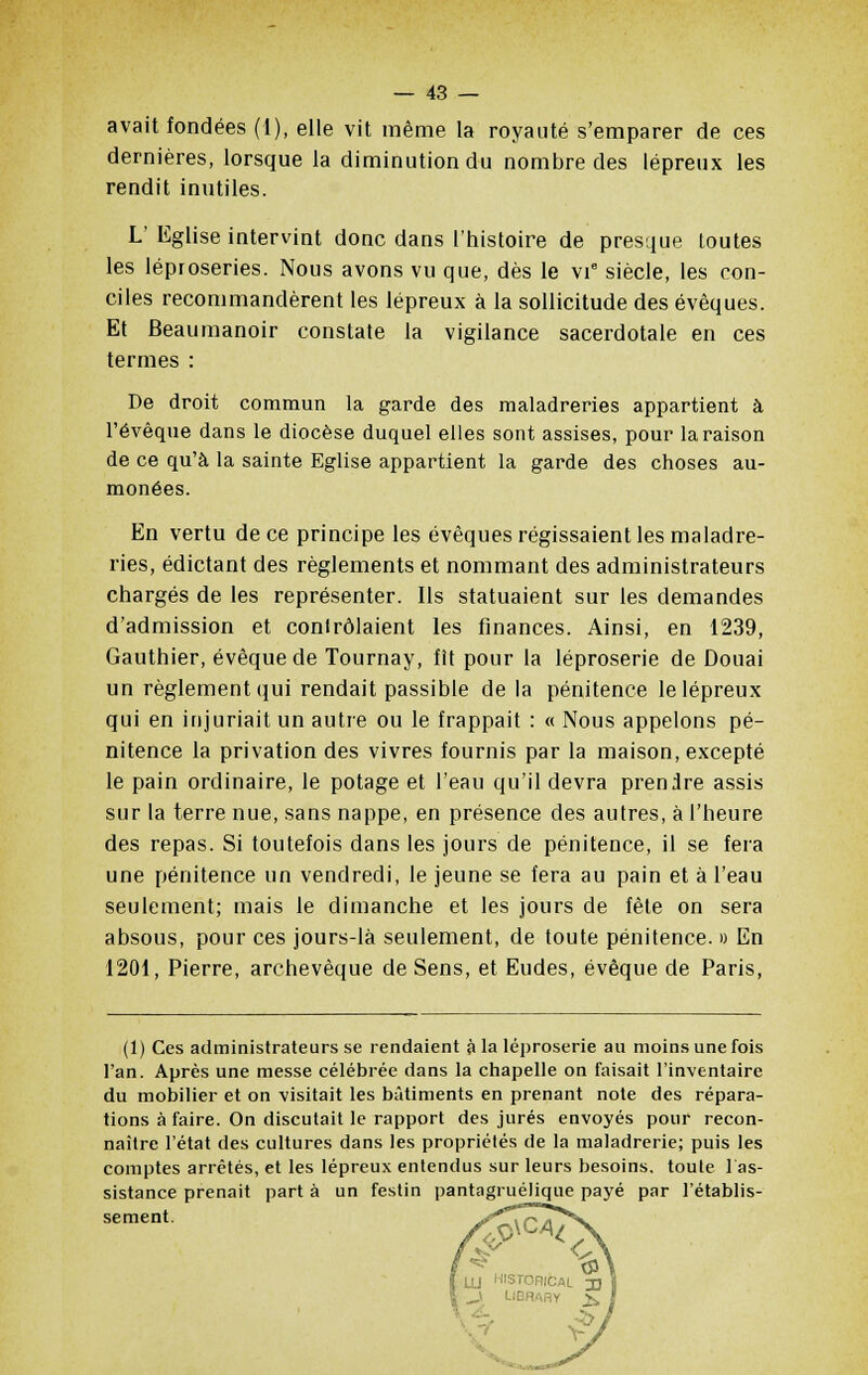 avait fondées (1), elle vit même la royauté s'emparer de ces dernières, lorsque la diminution du nombre des lépreux les rendit inutiles. L' Eglise intervint donc dans l'histoire de presque toutes les léproseries. Nous avons vu que, dès le vi° siècle, les con- ciles recommandèrent les lépreux à la sollicitude des évêques. Et Beaumanoir constate la vigilance sacerdotale en ces termes : De droit commun la garde des maladreries appartient à l'évêque dans le diocèse duquel elles sont assises, pour la raison de ce qu'à la sainte Eglise appartient la garde des choses au- monées. En vertu de ce principe les évêques régissaient les maladre- ries, édictant des règlements et nommant des administrateurs chargés de les représenter. Ils statuaient sur les demandes d'admission et contrôlaient les finances. Ainsi, en 1239, Gauthier, évêque de Tournay, fit pour la léproserie de Douai un règlement qui rendait passible de la pénitence le lépreux qui en injuriait un autre ou le frappait : « Nous appelons pé- nitence la privation des vivres fournis par la maison, excepté le pain ordinaire, le potage et l'eau qu'il devra prendre assis sur la terre nue, sans nappe, en présence des autres, à l'heure des repas. Si toutefois dans les jours de pénitence, il se fera une pénitence un vendredi, le jeune se fera au pain et à l'eau seulement; mais le dimanche et les jours de fête on sera absous, pour ces jours-là seulement, de toute pénitence. » En 1201, Pierre, archevêque de Sens, et Eudes, évêque de Paris, (1) Ces administrateurs se rendaient à la léproserie au moins une fois l'an. Après une messe célébrée dans la chapelle on faisait l'inventaire du mobilier et on visitait les bâtiments en prenant note des répara- tions à faire. On discutait le rapport des jurés envoyés pour recon- naître l'état des cultures dans les propriétés de la maladrerie; puis les comptes arrêtés, et les lépreux entendus sur leurs besoins, toute l'as- sistance prenait part à un festin pantagruélique payé par l'établis- sement.