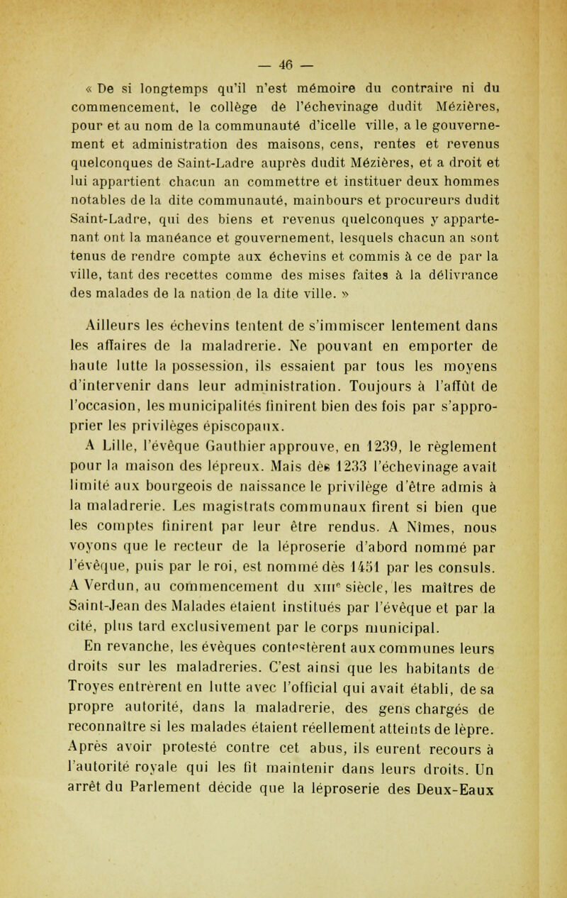 « De si longtemps qu'il n'est mémoire du contraire ni du commencement, le collège de l'échevinage dudit Mézières, pour et au nom de la communauté d'icelle ville, a le gouverne- ment et administration des maisons, cens, rentes et revenus quelconques de Saint-Ladre auprès dudit Mézières, et a droit et lui appartient chacun an commettre et instituer deux hommes notables de la dite communauté, mainbours et procureurs dudit Saint-Ladre, qui des biens et revenus quelconques y apparte- nant ont la manéance et gouvernement, lesquels chacun an sont tenus de rendre compte aux échevins et commis à ce de par la ville, tant des recettes comme des mises faites à la délivrance des malades de la nation de la dite ville. » Ailleurs les échevins tentent de s'immiscer lentement dans les affaires de la maladrerie. Ne pouvant en emporter de haute lutte la possession, ils essaient par tous les moyens d'intervenir dans leur administration. Toujours à l'affût de l'occasion, les municipalités finirent bien des fois par s'appro- prier les privilèges épiscopaux. A Lille, l'évêque Gauthier approuve, en 1239, le règlement pour la maison des lépreux. Mais dès 1233 l'échevinage avait limité aux bourgeois de naissance le privilège d'être admis à la maladrerie. Les magistrats communaux firent si bien que les comptes Unirent par leur être rendus. A Nîmes, nous voyons que le recteur de la léproserie d'abord nommé par l'évêque, puis par le roi, est nommé dès 1451 par les consuls. AVerdun.au commencement du xme siècle, les maîtres de Saint-Jean des Malades étaient institués par l'évêque et par la cité, plus tard exclusivement par le corps municipal. En revanche, les évèques contestèrent aux communes leurs droits sur les maladreries. C'est ainsi que les habitants de Troyes entrèrent en lutte avec l'ofhcial qui avait établi, de sa propre autorité, dans la maladrerie, des gens chargés de reconnaître si les malades étaient réellement atteints de lèpre. Après avoir protesté contre cet abus, ils eurent recours à l'autorité royale qui les fit maintenir dans leurs droits. Un arrêt du Parlement décide que la léproserie des Deux-Eaux