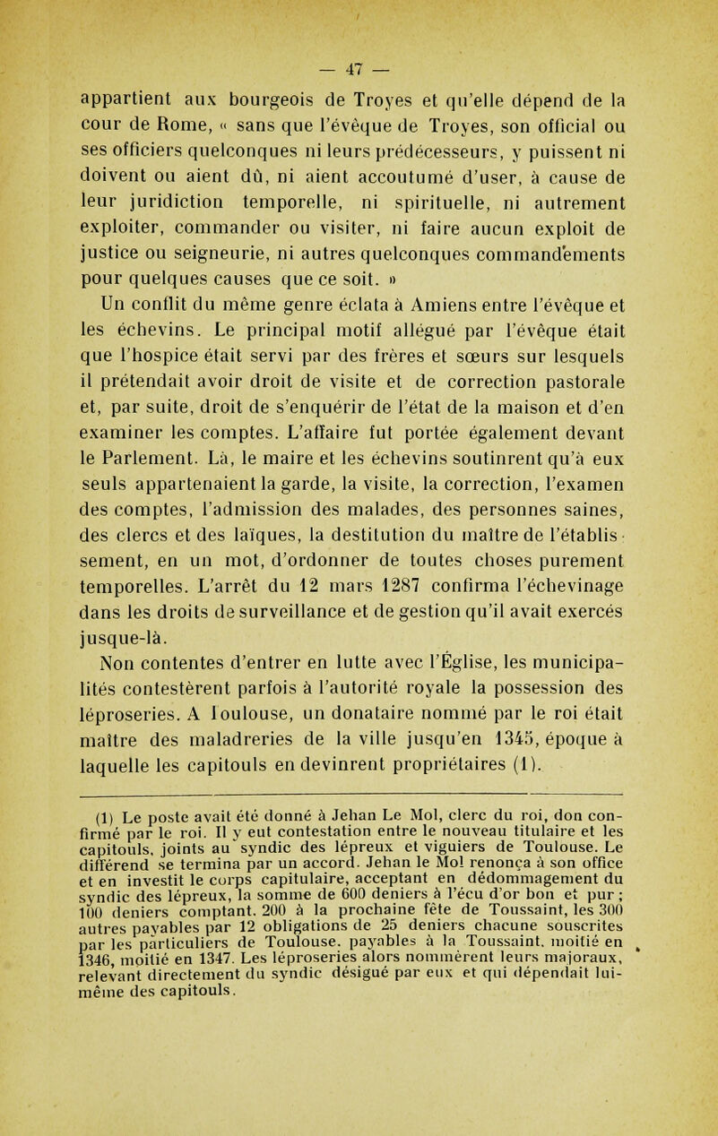 appartient aux bourgeois de Troyes et qu'elle dépend de la cour de Rome, « sans que l'évèque de Troyes, son officiai ou ses officiers quelconques ni leurs prédécesseurs, y puissent ni doivent ou aient dû, ni aient accoutumé d'user, à cause de leur juridiction temporelle, ni spirituelle, ni autrement exploiter, commander ou visiter, ni faire aucun exploit de justice ou seigneurie, ni autres quelconques commandements pour quelques causes que ce soit. » Un conflit du même genre éclata à Amiens entre l'évèque et les échevins. Le principal motif allégué par l'évèque était que l'hospice était servi par des frères et sœurs sur lesquels il prétendait avoir droit de visite et de correction pastorale et, par suite, droit de s'enquérir de l'état de la maison et d'en examiner les comptes. L'affaire fut portée également devant le Parlement. Là, le maire et les échevins soutinrent qu'à eux seuls appartenaient la garde, la visite, la correction, l'examen des comptes, l'admission des malades, des personnes saines, des clercs et des laïques, la destitution du maître de l'établis sèment, en un mot, d'ordonner de toutes choses purement temporelles. L'arrêt du 12 mars 1287 confirma l'échevinage dans les droits de surveillance et de gestion qu'il avait exercés jusque-là. Non contentes d'entrer en lutte avec l'Église, les municipa- lités contestèrent parfois à l'autorité royale la possession des léproseries. A loulouse, un donataire nommé par le roi était maître des maladreries de la ville jusqu'en 1345, époque à laquelle les capitouls en devinrent propriétaires (1). (1) Le poste avait été donné à Jehan Le Mol, clerc du roi, don con- firmé par le roi. Il y eut contestation entre le nouveau titulaire et les capitouls, joints au syndic des lépreux et viguiers de Toulouse. Le différend se termina par un accord. Jehan le Mo! renonça à son office et en investit le corps capitulaire, acceptant en dédommagement du syndic des lépreux, la somme de 600 deniers à Vécu d'or bon et pur; 100 deniers comptant. 200 à la prochaine fête de Toussaint, les 300 autres payables par 12 obligations de 25 deniers chacune souscrites par les particuliers de Toulouse, payables à la Toussaint, moitié en 1346 moitié en 1347. Les léproseries alors nommèrent leurs majoraux, relevant directement du syndic désigué par eux et qui dépendait lui- même des capitouls.