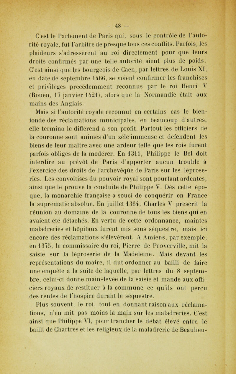 C'est le Parlement de Paris qui, sous le contrôle de l'auto- rité royale, fut l'arbitre de presque tous ces conflits. Parfois, les plaideurs s'adressèrent au roi directement pour que leurs droits confirmés par une telle autorité aient plus de poids. C'est ainsi que les bourgeois de Caen, par lettres de Louis XI, en date de septembre 1460, se voient confirmer les franchises et privilèges précédemment reconnus par le roi Henri V (Rouen, 17 janvier 1421), alors que la Normandie était aux mains des Anglais. Mais si l'autorité royale reconnut en certains cas le bien- fondé des réclamations municipales, en beaucoup d'autres, elle termina le difïérend à son profit. Partout les officiers de la couronne sont animés d'un zèle immense et défendent les biens de leur maître avec une ardeur telle que les rois furent parfois obligés de la modérer. En 1311, Philippe le Bel doit interdire au prévôt de Paris d'apporter aucun trouble à l'exercice des droits de l'archevêque de Paris sur les léprose- ries. Les convoitises du pouvoir royal sont pourtant ardentes, ainsi que le prouve la conduite de Philippe V Dès cette épo- que, la monarchie française a souci de conquérir en France la suprématie absolue. En juillet 1364, Charles V prescrit la réunion au domaine de la couronne de tous les biens qui en avaient été détachés. En vertu de cette ordonnance, maintes maladreries et hôpitaux furent mis sous séquestre, mais ici encore des réclamations s'élevèrent. A Amiens, par exemple, en 1375, le commissaire du roi, Pierre de Proverville, mit la saisie sur la léproserie de la Madeleine. Mais devant les représentations du maire, il dut ordonner au bailli de faire une enquête à la suite de laquelle, par lettres du 8 septem- bre, celui-ci donne main-levée de la saisie et mande aux offi- ciers royaux de restituer à la commune ce qu'ils ont perçu des rentes de l'hospice durant le séquestre. Plus souvent, le roi, tout en donnant raison aux réclama- tions, n'en mit pas moins la main sur les maladreries. C'est ainsi que Philippe VI, pour trancher le débat élevé entre le bailli de Chartres et les religieux de la maladrerie de Beaulieu-