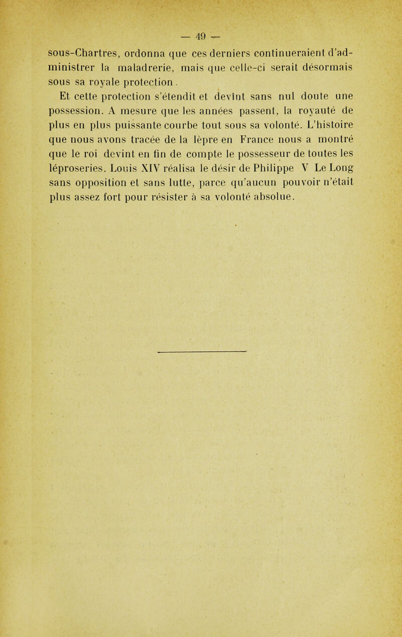 sous-Chartres, ordonna que ces derniers continueraient d'ad- ministrer la maladrerie, mais que celle-ci serait désormais sous sa royale protection . Et cette protection s'étendit et devînt sans nul doute une possession. A mesure que les années passent, la royauté de plus en plus puissante courbe tout sous sa volonté. L'histoire que nous avons tracée de la lèpre en France nous a montré que le roi devint en fin de compte le possesseur de toutes les léproseries. Louis XIV réalisa le désir de Philippe V Le Long sans opposition et sans lutte, parce qu'aucun pouvoir n'était plus assez fort pour résister à sa volonté absolue.