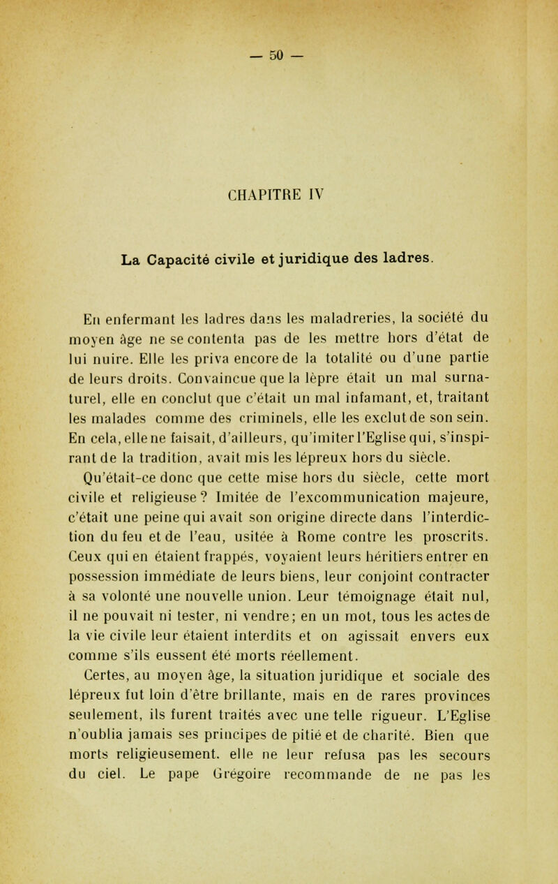 CHAPITRE IV La Capacité civile et juridique des ladres. En enfermant les ladres dans les maladreries, la société du moyen âge ne se contenta pas de les mettre hors d'état de lui nuire. Elle les priva encore de la totalité ou d'une partie de leurs droits. Convaincue que la lèpre était un mal surna- turel, elle en conclut que c'était un mal infamant, et, traitant les malades comme des criminels, elle les exclut de son sein. En cela, elle ne faisait, d'ailleurs, qu'imiter l'Eglise qui, s'inspi- rant de la tradition, avait mis les lépreux hors du siècle. Qu'était-ce donc que cette mise hors du siècle, cette mort civile et religieuse? Imitée de l'excommunication majeure, c'était une peine qui avait son origine directe dans l'interdic- tion du feu et de l'eau, usitée à Rome contre les proscrits. Ceux qui en étaient frappés, voyaient leurs héritiers entrer en possession immédiate de leurs biens, leur conjoint contracter à sa volonté une nouvelle union. Leur témoignage était nul, il ne pouvait ni tester, ni vendre; en un mot, tous les actes de la vie civile leur étaient interdits et on agissait envers eux comme s'ils eussent été morts réellement. Certes, au moyen âge, la situation juridique et sociale des lépreux fut loin d'être brillante, mais en de rares provinces seulement, ils furent traités avec une telle rigueur. L'Eglise n'oublia jamais ses principes de pitié et de charité. Rien que morts religieusement, elle ne leur refusa pas les secours du ciel. Le pape Grégoire recommande de ne pas les