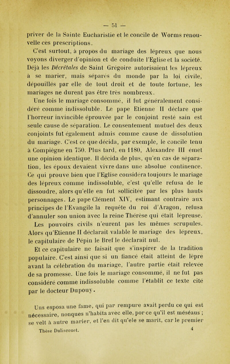 priver de la Sainte Eucharistie et le concile de Worms renou- velle ces prescriptions. C'est surtout, à propos du mariage des lépreux que nous voyons diverger d'opinion et de conduite l'Eglise et la société. Déjà les Décrétâtes de Saint Grégoire autorisaient les lépreux à se marier, mais séparés du monde par la loi civile, dépouillés par elle de tout droit et de toute fortune, les mariages ne durent pas être très nombreux. Une fois le mariage consommé, il fut généralement consi- déré comme indissoluble. Le pape Etienne II déclare que l'horreur invincible éprouvée par le conjoint resté sain est seule cause de séparation. Le consentement mutuel des deux conjoints fut également admis comme cause de dissolution du mariage. C'est ce que décida, par exemple, le concile tenu à Compiègne en 750. Plus tard, en 1180, Alexandre III émet une opinion identique. Il décida de plus, qu'en cas de sépara- tion, les époux devaient vivre dans une absolue continence. Ce qui prouve bien que l'Eglise considéra toujours le mariage des lépreux comme indissoluble, c'est qu'elle refusa de le dissoudre, alors qu'elle en fut sollicitée par les plus hauts personnages. Le pape Clément XIV, estimant contraire aux principes de l'Evangile la requête du roi d'Aragon, refusa d'annuler son union avec la reine Thérèse qui était lépreuse. Les pouvoirs civils n'eurent pas les mêmes scrupules. Alors qu'Etienne II déclarait valable le mariage des lépreux, le capitulaire de Pépin le Bref le déclarait nul. Et ce capitulaire ne faisait que s'inspirer de la tradition populaire. C'est ainsi que si un fiancé était atteint de lèpre avant la célébration du mariage, l'autre partie était relevée de sa promesse. Une fois le mariage consommé, il ne fut pas considéré comme indissoluble comme l'établit ce texte cité par le docteur Dupouy. Uns esposa une famé, qui par rempure avait perdu ce qui est nécessaire, nonques n'habita avec elle,porce qu'il est méséaus ; se velt à autre marier, et l'en dit qu'ele se marit, carie premier Thèse Duliscouet. 4