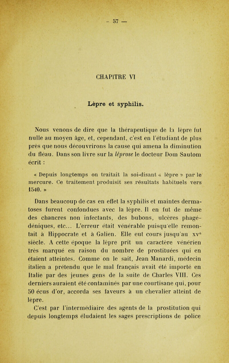 CHAPITRE VI Lèpre et syphilis. Nous venons de dire que la thérapeutique de la lèpre fut nulle au moyen âge, et, cependant, c'est en l'étudiant de plus près que nous découvrirons la cause qui amena la diminution du fléau. Dans son livre sur la lêprose le docteur Dom Sautom écrit : « Depuis longtemps on traitait la soi-disant « lèpre » par le mercure. Ce traitement produisit ses résultats habituels vers 1540. » Dans beaucoup de cas en effet la syphilis et maintes derma- toses furent confondues avec la lèpre. Il en fut de même des chancres non infectants, des bubons, ulcères phagé- déniques, etc. L'erreur était vénérable puisqu'elle remon- tait à Hippocrate et à Galien. Elle eut cours jusqu'au xve siècle. A cette époque la lèpre prit un caractère vénérien très marqué en raison du nombre de prostituées qui en étaient atteintes. Comme on le sait, Jean Manardi, médecin italien a prétendu que le mal français avait été importé en Italie par des jeunes gens de la suite de Charles VIII. Ces derniers auraient été contaminés par une courtisane qui, pour 50 écus d'or, accorda ses faveurs à un chevalier atteint de lèpre. C'est par l'intermédiaire des agents de la prostitution qui depuis longtemps éludaient les sages prescriptions de police