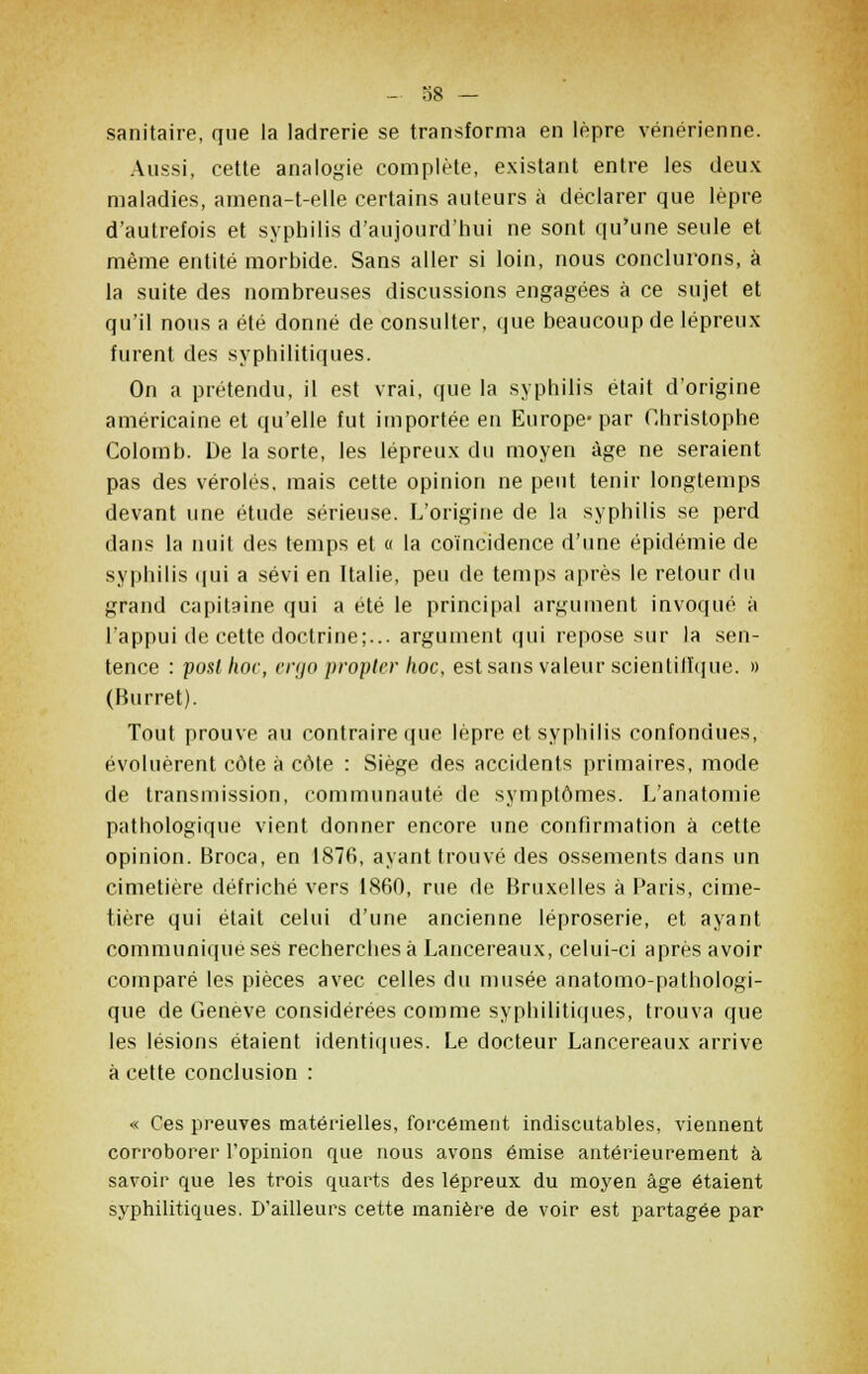 sanitaire, que la ladrerie se transforma en lèpre vénérienne. Aussi, cette analogie complète, existant entre les deux maladies, amena-t-elle certains auteurs à déclarer que lèpre d'autrefois et syphilis d'aujourd'hui ne sont qu'une seule et même entité morbide. Sans aller si loin, nous conclurons, à la suite des nombreuses discussions engagées à ce sujet et qu'il nous a été donné de consulter, que beaucoup de lépreux furent des syphilitiques. On a prétendu, il est vrai, que la syphilis était d'origine américaine et qu'elle fut importée en Europe-par Christophe Colomb. De la sorte, les lépreux du moyen âge ne seraient pas des véroles, mais cette opinion ne peut tenir longtemps devant une étude sérieuse. L'origine de la syphilis se perd dans la nuit des temps et « la coïncidence d'une épidémie de syphilis qui a sévi en Italie, peu de temps après le retour du grand capitaine qui a été le principal argument invoqué à l'appui de cette doctrine;... argument qui repose sur la sen- tence : posthoc, ergo propter hoc, estsans valeur scientifique. » (Burret). Tout prouve au contraire que lèpre et syphilis confondues, évoluèrent côte à côte : Siège des accidents primaires, mode de transmission, communauté de symptômes. L'anatomie pathologique vient donner encore une confirmation à cette opinion. Broca, en 1876, ayant trouvé des ossements dans un cimetière défriché vers 1860, rue de Bruxelles à Paris, cime- tière qui était celui d'une ancienne léproserie, et ayant communique ses recherches à Lancereaux, celui-ci après avoir comparé les pièces avec celles du musée anatomo-pathologi- que de Genève considérées comme syphilitiques, trouva que les lésions étaient identiques. Le docteur Lancereaux arrive à cette conclusion : « Ces preuves matérielles, forcément indiscutables, viennent corroborer l'opinion que nous avons émise antérieurement à savoir que les trois quarts des lépreux du moyen âge étaient syphilitiques. D'ailleurs cette manière de voir est partagée par