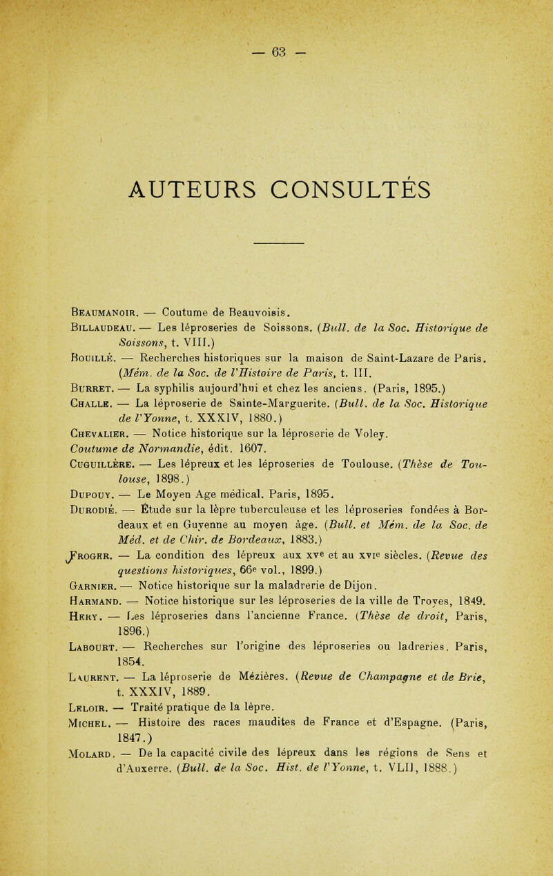 AUTEURS CONSULTES Beaumanoir. — Coutume de Beauvoisis. Billaudeau. — Les léproseries de Soissons. (Bull, de la Soc. Historique de Soissons, t. VIII.) Bouille. — Recherches historiques sur la maison de Saint-Lazare de Paris. (Mém. de la Soc. de l'Histoire de Paris, t. III. Burret. — La syphilis aujourd'hui et chez les anciens. (Paris, 1895.) Challe. — La léproserie de Sainte-Marguerite. (Bull, de la Soc. Historique de l'Yonne, t. XXXIV, 1880.) Chevalier. — Notice historique sur la léproserie de Voley. Coutume de Normandie, édit. 1607. Cuguillére. — Les lépreux et les léproseries de Toulouse. (Thèse de Tou- louse, 1898.) Dupouy. — Le Moyen Age médical. Paris, 1895. Durodié. — Étude sur la lèpre tuberculeuse et les léproseries fondées à Bor- deaux et en Guyenne au moyen âge. (Bull, et Mém. de la Soc. de Méd. et de Chir. de Bordeaux, 1883.) Frogkr. — La condition des lépreux aux xv« et au xvi^ siècles. (Revue des questions historiques, 66< vol., 1899.) Garnier. ■— Notice historique sur la maladrerie de Dijon. Harmand. — Notice historique sur les léproseries de la ville de Troyes, 1849. Hkky. — Les léproseries dans l'ancienne France. (Thèse de droit, Paris, 1896.) Labourt. — Recherches sur l'origine des léproseries ou ladreries. Paris, 1854. L\urent. — La léproserie de Mézières. (Revue de Champagne et de Brie, t. XXXIV, 1889. Lrloir. — Traité pratique de la lèpre. Michel. — Histoire des races maudites de France et d'Espagne. (Paris, 1847.) Molard. — De la capacité civile des lépreux dans les régions de Sens et d'Auxerre. (Bull, de la Soc. Hist. de l'Yonne, t. VLU, 1888.)