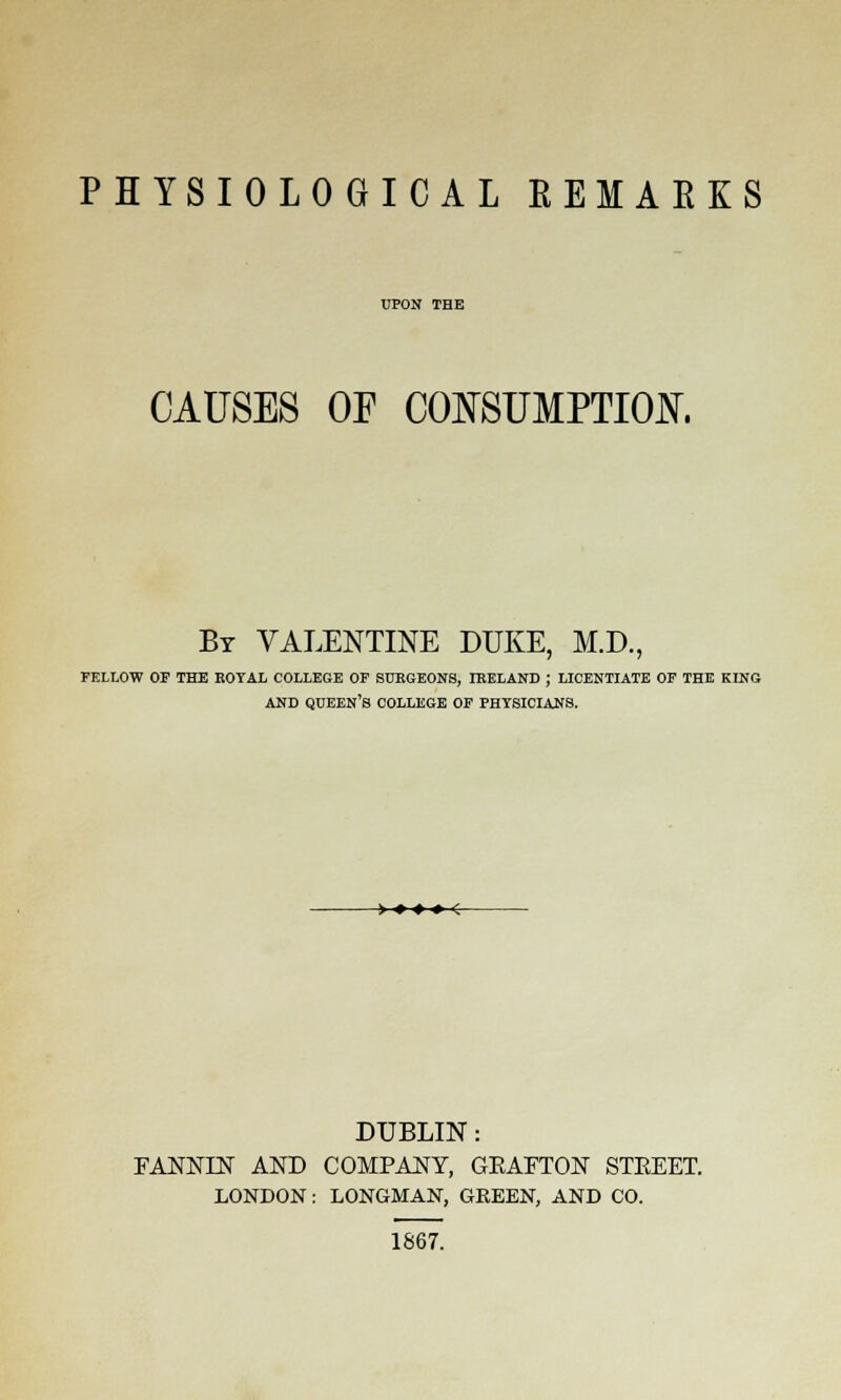 PHYSIOLOGICAL EEMAEKS UPON THE CAUSES OF CONSUMPTION. By VALENTINE DUKE, M.D., FELLOW OF THE KOYAL COLLEGE OF 8UP.GEONS, IRELAND ; LICENTIATE OF THE KING AND QUEEN'S COLLEGE OF PHYSICIANS. > ♦ » • < DUBLIN: FANNIN AND COMPANY, GEAFTON STEEET. LONDON: LONGMAN, GREEN, AND CO. 1867.