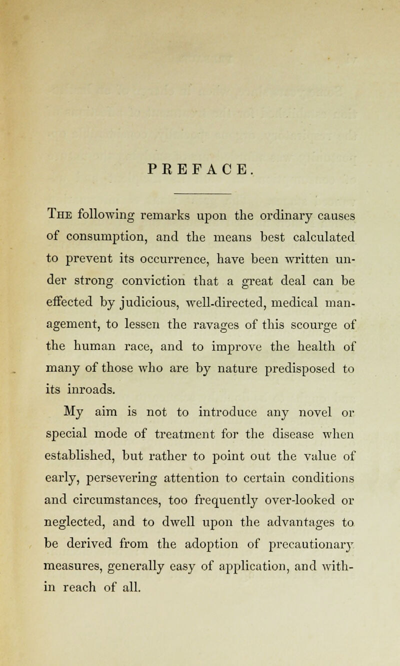 PREFACE. The following remarks upon the ordinary causes of consumption, and the means best calculated to prevent its occurrence, have been written un- der strong conviction that a great deal can be effected by judicious, well-directed, medical man- agement, to lessen the ravages of this scourge of the human race, and to improve the health of many of those who are by nature predisposed to its inroads. My aim is not to introduce any novel or special mode of treatment for the disease when established, but rather to point out the value of early, persevering attention to certain conditions and circumstances, too frequently over-looked or neglected, and to dwell upon the advantages to be derived from the adoption of precautionary measures, generally easy of application, and with- in reach of all.