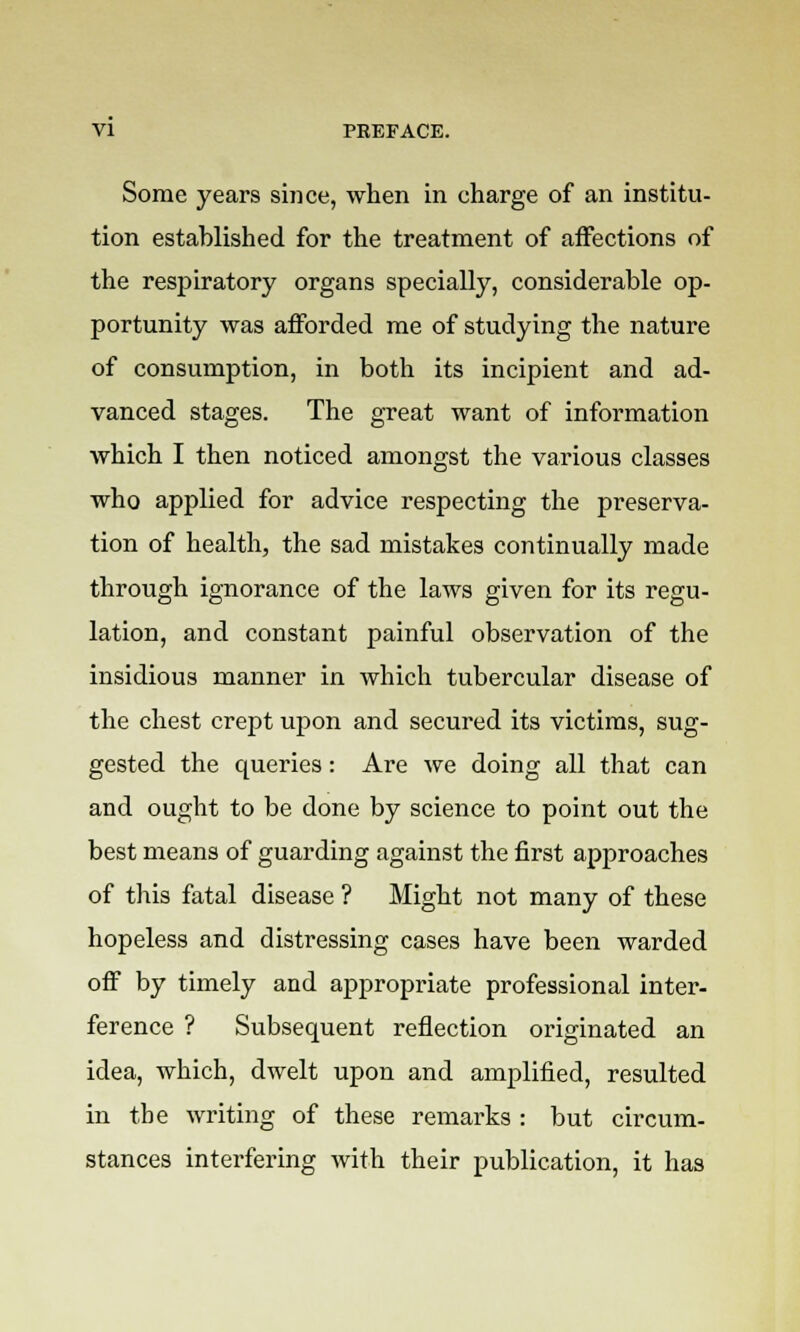 Some years since, when in charge of an institu- tion estahlished for the treatment of affections of the respiratory organs specially, considerable op- portunity was afforded me of studying the nature of consumption, in both its incipient and ad- vanced stages. The great want of information which I then noticed amongst the various classes who applied for advice respecting the preserva- tion of health, the sad mistakes continually made through ignorance of the laws given for its regu- lation, and constant painful observation of the insidious manner in which tubercular disease of the chest crept upon and secured its victims, sug- gested the queries: Are we doing all that can and ought to be done by science to point out the best means of guarding against the first approaches of this fatal disease ? Might not many of these hopeless and distressing cases have been warded off by timely and appropriate professional inter- ference ? Subsequent reflection originated an idea, which, dwelt upon and amplified, resulted in the writing of these remarks : but circum- stances interfering with their publication, it has