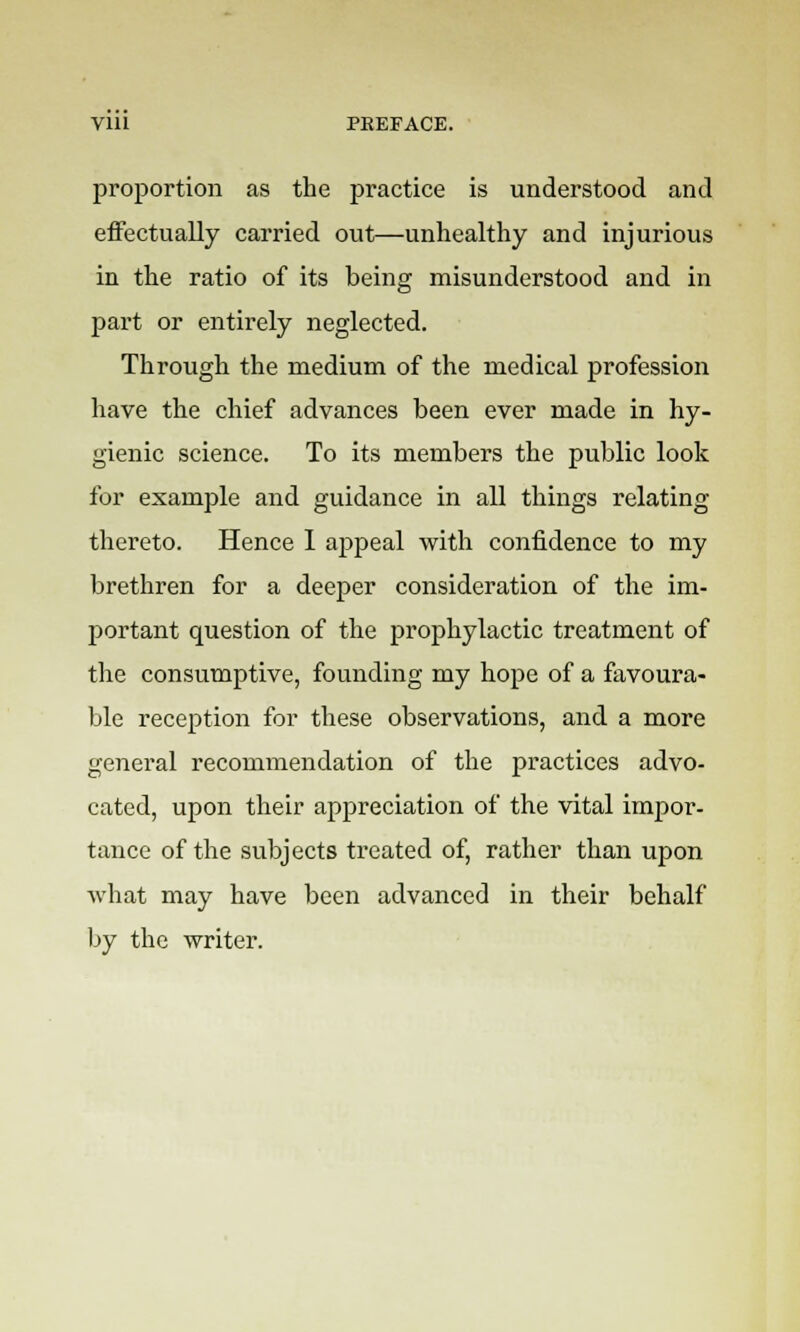 proportion as the practice is understood and effectually carried out—unhealthy and injurious in the ratio of its being misunderstood and in part or entirely neglected. Through the medium of the medical profession have the chief advances been ever made in hy- gienic science. To its members the public look for example and guidance in all things relating thereto. Hence I appeal with confidence to my brethren for a deeper consideration of the im- portant question of the prophylactic treatment of the consumptive, founding my hope of a favoura- ble reception for these observations, and a more general recommendation of the practices advo- cated, upon their appreciation of the vital impor- tance of the subjects treated of, rather than upon what may have been advanced in their behalf by the writer.