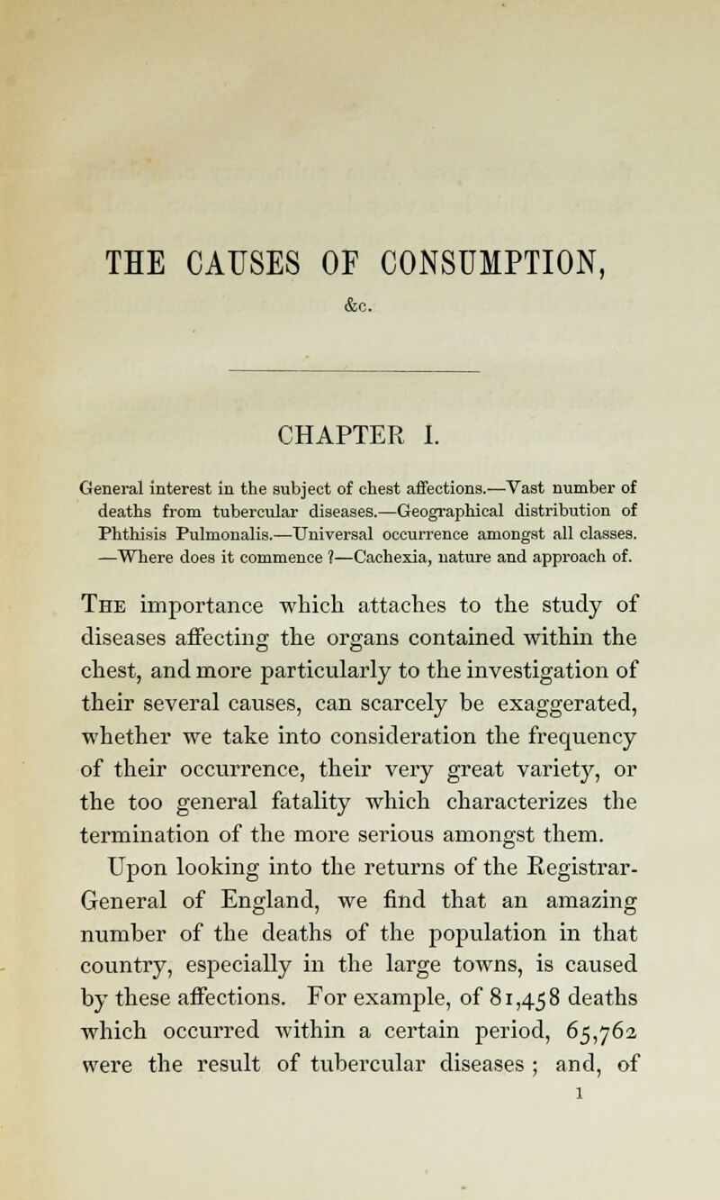 THE CAUSES OF CONSUMPTION, &c. CHAPTER I. General interest in the subject of chest affections.—Vast number of deaths from tubercular diseases.—Geographical distribution of Phthisis Pulmonalis.—Universal occurrence amongst all classes. —Where does it commence ?—Cachexia, nature and approach of. The importance which attaches to the study of diseases affecting the organs contained within the chest, and more particularly to the investigation of their several causes, can scarcely be exaggerated, whether we take into consideration the frequency of their occurrence, their very great variety, or the too general fatality which characterizes the termination of the more serious amongst them. Upon looking into the returns of the Registrar- General of England, we find that an amazing number of the deaths of the population in that country, especially in the large towns, is caused by these affections. For example, of 81,458 deaths which occurred within a certain period, 65,762 were the result of tubercular diseases ; and, of