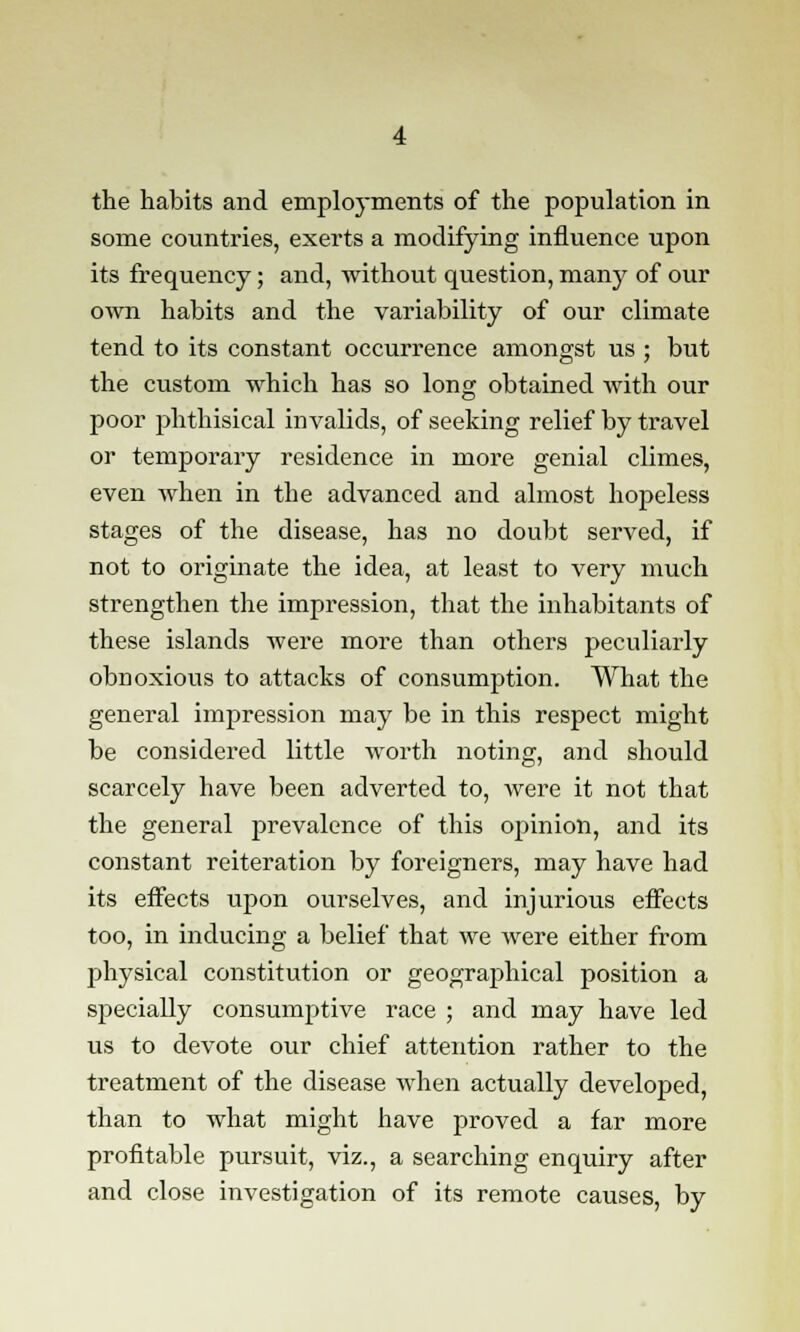 the habits and employments of the population in some countries, exerts a modifying influence upon its frequency; and, without question, many of our own habits and the variability of our climate tend to its constant occurrence amongst us ; but the custom which has so long obtained with our poor phthisical invalids, of seeking relief by travel or temporary residence in more genial climes, even when in the advanced and almost hopeless stages of the disease, has no doubt served, if not to originate the idea, at least to very much strengthen the impression, that the inhabitants of these islands were more than others peculiarly obnoxious to attacks of consumption. What the general impression may be in this respect might be considered little worth noting, and should scarcely have been adverted to, were it not that the general prevalence of this opinion, and its constant reiteration by foreigners, may have had its effects upon ourselves, and injurious effects too, in inducing a belief that we were either from physical constitution or geographical position a specially consumptive race ; and may have led us to devote our chief attention rather to the treatment of the disease when actually developed, than to what might have proved a far more profitable pursuit, viz., a searching enquiry after and close investigation of its remote causes, by