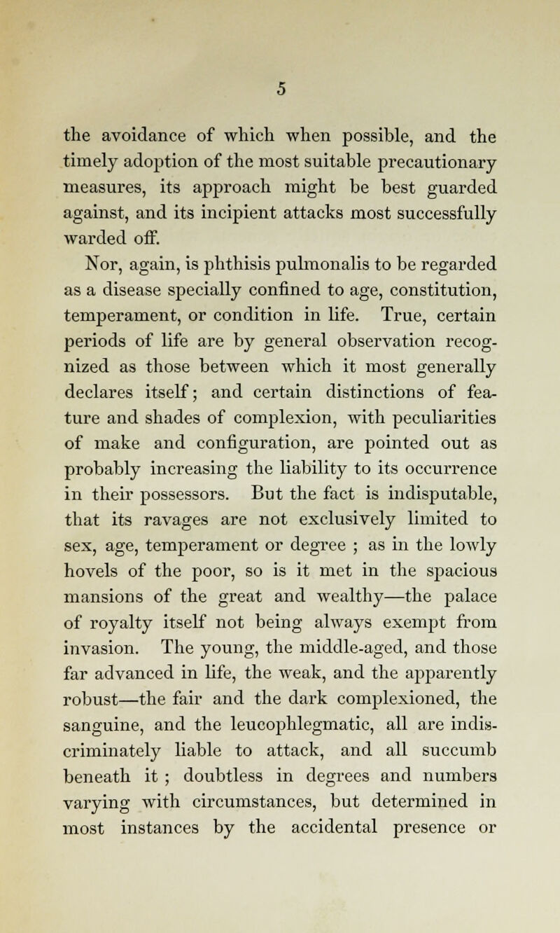 the avoidance of which when possible, and the timely adoption of the most suitable precautionary measures, its approach might be best guarded against, and its incipient attacks most successfully warded off. Nor, again, is phthisis pulmonalis to be regarded as a disease specially confined to age, constitution, temperament, or condition in life. True, certain periods of life are by general observation recog- nized as those between which it most generally declares itself; and certain distinctions of fea- ture and shades of complexion, with peculiarities of make and configuration, are pointed out as probably increasing the liability to its occurrence in their possessors. But the fact is indisputable, that its ravages are not exclusively limited to sex, age, temperament or degree ; as in the lowly hovels of the poor, so is it met in the spacious mansions of the great and wealthy—the palace of royalty itself not being always exempt from invasion. The young, the middle-aged, and those far advanced in life, the weak, and the apparently robust—the fair and the dark complexioned, the sanguine, and the leucophlegmatic, all are indis- criminately liable to attack, and all succumb beneath it ; doubtless in degrees and numbers varying with circumstances, but determined in most instances by the accidental presence or