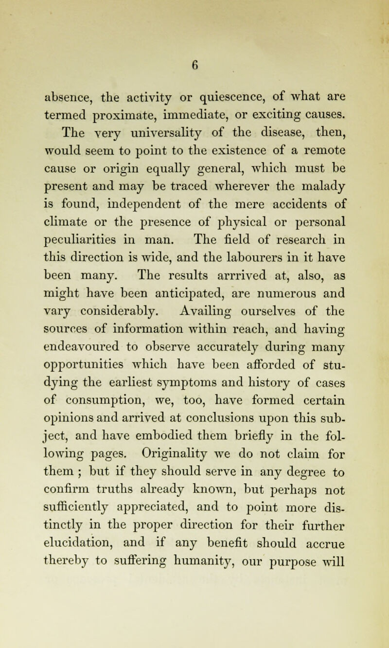 absence, the activity or quiescence, of what are termed proximate, immediate, or exciting causes. The very universality of the disease, then, would seem to point to the existence of a remote cause or origin equally general, which must be present and may be traced wherever the malady is found, independent of the mere accidents of climate or the presence of physical or personal peculiarities in man. The field of research in this direction is wide, and the labourers in it have been many. The results arrrived at, also, as might have been anticipated, are numerous and vary considerably. Availing ourselves of the sources of information within reach, and having endeavoured to observe accurately during many opportunities which have been afforded of stu- dying the earliest symptoms and history of cases of consumption, we, too, have formed certain opinions and arrived at conclusions upon this sub- ject, and have embodied them briefly in the fol- lowing pages. Originality we do not claim for them ; but if they should serve in any degree to confirm truths already known, but perhaps not sufficiently appreciated, and to point more dis- tinctly in the proper direction for their further elucidation, and if any benefit should accrue thereby to suffering humanity, our purpose will