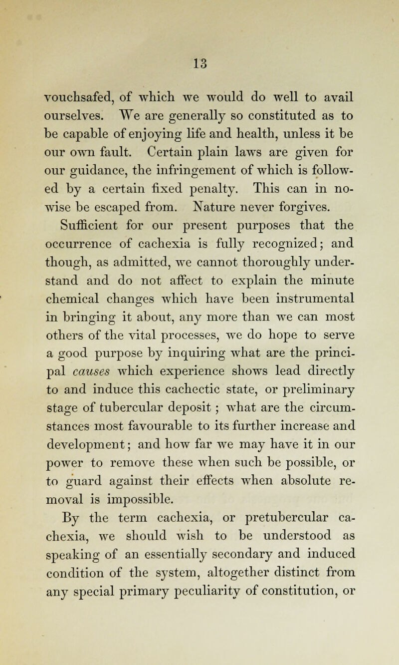 vouchsafed, of which we would do well to avail ourselves. We are generally so constituted as to be capable of enjoying life and health, unless it be our own fault. Certain plain laws are given for our guidance, the infringement of which is follow- ed by a certain fixed penalty. This can in no- wise be escaped from. Nature never forgives. Sufficient for our present purposes that the occurrence of cachexia is fully recognized; and though, as admitted, we cannot thoroughly under- stand and do not affect to explain the minute chemical changes which have been instrumental in bringing it about, any more than we can most others of the vital processes, we do hope to serve a good purpose by inquiring what are the princi- pal causes which experience shows lead directly to and induce this cachectic state, or preliminary stage of tubercular deposit; what are the circum- stances most favourable to its further increase and development; and how far we may have it in our power to remove these when such be possible, or to guard against their effects when absolute re- moval is impossible. By the term cachexia, or pretubercular ca- chexia, we should wish to be understood as speaking of an essentially secondary and induced condition of the system, altogether distinct from any special primary peculiarity of constitution, or