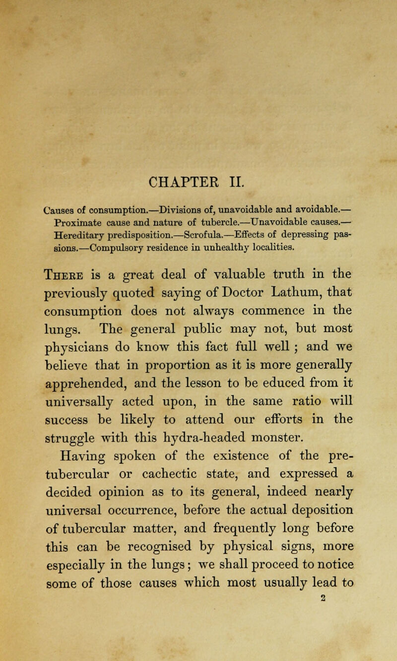 CHAPTER II. Causes of consumption.—Divisions of, unavoidable and avoidable.— Proximate cause and nature of tubercle.—-Unavoidable causes.— Hereditary predisposition.—Scrofula.—Effects of depressing pas- sions.—Compulsory residence in unhealthy localities. There is a great deal of valuable truth in the previously quoted saying of Doctor Lathum, that consumption does not always commence in the lungs. The general public may not, but most physicians do know this fact full well ; and we believe that in proportion as it is more generally apprehended, and the lesson to be educed from it universally acted upon, in the same ratio will success be likely to attend our efforts in the struggle with this hydra-headed monster. Having spoken of the existence of the pre- tubercular or cachectic state, and expressed a decided opinion as to its general, indeed nearly universal occurrence, before the actual deposition of tubercular matter, and frequently long before this can be recognised by physical signs, more especially in the lungs; we shall proceed to notice some of those causes which most usually lead to