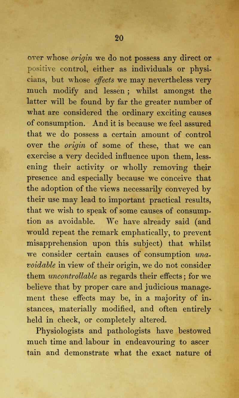 over whose origin we do not possess any direct or positive control, either as individuals or physi- cians, but whose effects we may nevertheless very much modify and lessen ; whilst amongst the latter will be found by far the greater number of what are considered the ordinary exciting causes of consumption. And it is because we feel assured that we do possess a certain amount of control over the origin of some of these, that we can exercise a very decided influence upon them, less- ening their activity or wholly removing their presence and especially because we conceive that the adoption of the views necessarily conveyed by their use may lead to important practical results, that we wish to speak of some causes of consump- tion as avoidable. We have already said (and would repeat the remark emphatically, to prevent misapprehension upon this subject) that whilst we consider certain causes of consumption una- voidable in view of their origin, we do not consider them uncontrollable as regards their effects; for we believe that by proper care and judicious manage- ment these effects may be, in a majority of in- stances, materially modified, and often entirely held in check, or completely altered. Physiologists and pathologists have bestowed much time and labour in endeavouring to ascer tain and demonstrate what the exact nature of