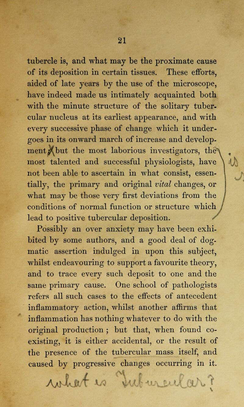 tubercle is, and what may be the proximate cause of its deposition in certain tissues. These efforts, aided of late years by the use of the microscope, have indeed made us intimately acquainted both with the minute structure of the solitary tuber- cular nucleus at its earliest appearance, and with every successive phase of change which it under- goes in its onward march of increase and develop- ment a^but the most laborious investigators, the'X , most talented and successful physiologists, have \ ij^ not been able to ascertain in what consist, essen- I tially, the primary and original vital changes, or what may be those very first deviations from the / conditions of normal function or structure which / lead to positive tubercular deposition. / Possibly an over anxiety may have been exhi- bited by some authors, and a good deal of dog- matic assertion indulged in upon this subject, whilst endeavouring to support a favourite theory, and to trace every such deposit to one and the same primary cause. One school of pathologists refers all such cases to the effects of antecedent inflammatory action, whilst another affirms that inflammation has nothing whatever to do with the original production ; but that, when found co- existing, it is either accidental, or the result of the presence of the tubercular mass itself, and caused by progressive changes occurring in it.