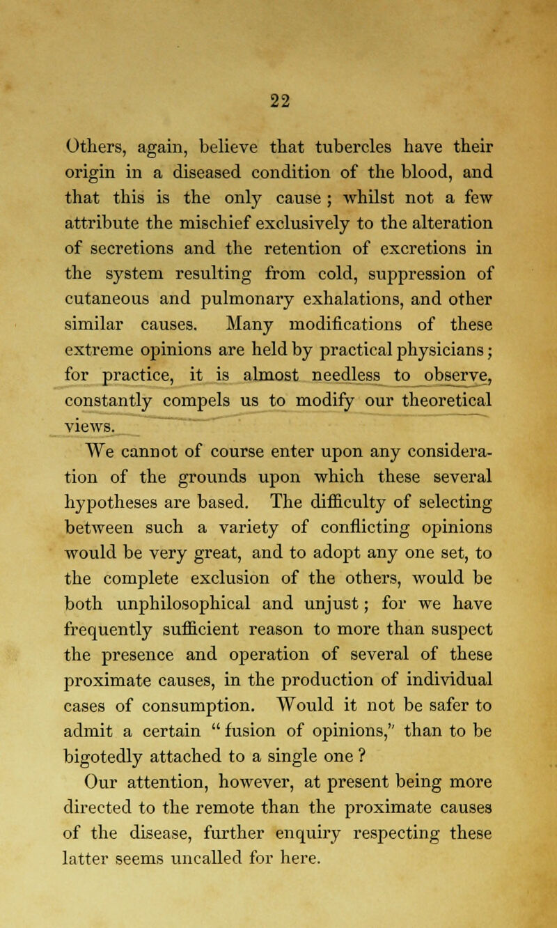 Others, again, believe that tubercles have their origin in a diseased condition of the blood, and that this is the only cause ; whilst not a few attribute the mischief exclusively to the alteration of secretions and the retention of excretions in the system resulting from cold, suppression of cutaneous and pulmonary exhalations, and other similar causes. Many modifications of these extreme opinions are held by practical physicians; for practice, it is almost needless to observe, constantly compels us to modify our theoretical views. We cannot of course enter upon any considera- tion of the grounds upon which these several hypotheses are based. The difficulty of selecting between such a variety of conflicting opinions would be very great, and to adopt any one set, to the complete exclusion of the others, would be both unphilosophical and unjust; for we have frequently sufficient reason to more than suspect the presence and operation of several of these proximate causes, in the production of individual cases of consumption. Would it not be safer to admit a certain  fusion of opinions, than to be bigotedly attached to a single one ? Our attention, however, at present being more directed to the remote than the proximate causes of the disease, further enquiry respecting these latter seems uncalled for here.