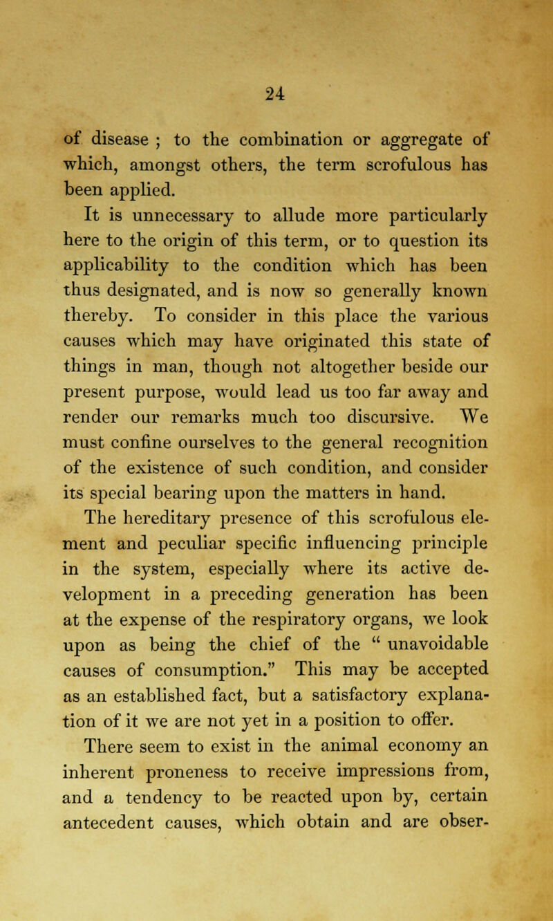 of disease ; to the combination or aggregate of which, amongst others, the term scrofulous has been applied. It is unnecessary to allude more particularly here to the origin of this term, or to question its applicability to the condition which has been thus designated, and is now so generally known thereby. To consider in this place the various causes which may have originated this state of things in man, though not altogether beside our present purpose, would lead us too far away and render our remarks much too discursive. We must confine ourselves to the general recognition of the existence of such condition, and consider its special bearing upon the matters in hand. The hereditary presence of this scrofulous ele- ment and peculiar specific influencing principle in the system, especially where its active de- velopment in a preceding generation has been at the expense of the respiratory organs, we look upon as being the chief of the  unavoidable causes of consumption. This may be accepted as an established fact, but a satisfactory explana- tion of it we are not yet in a position to offer. There seem to exist in the animal economy an inherent proneness to receive impressions from, and a tendency to be reacted upon by, certain antecedent causes, which obtain and are obser-