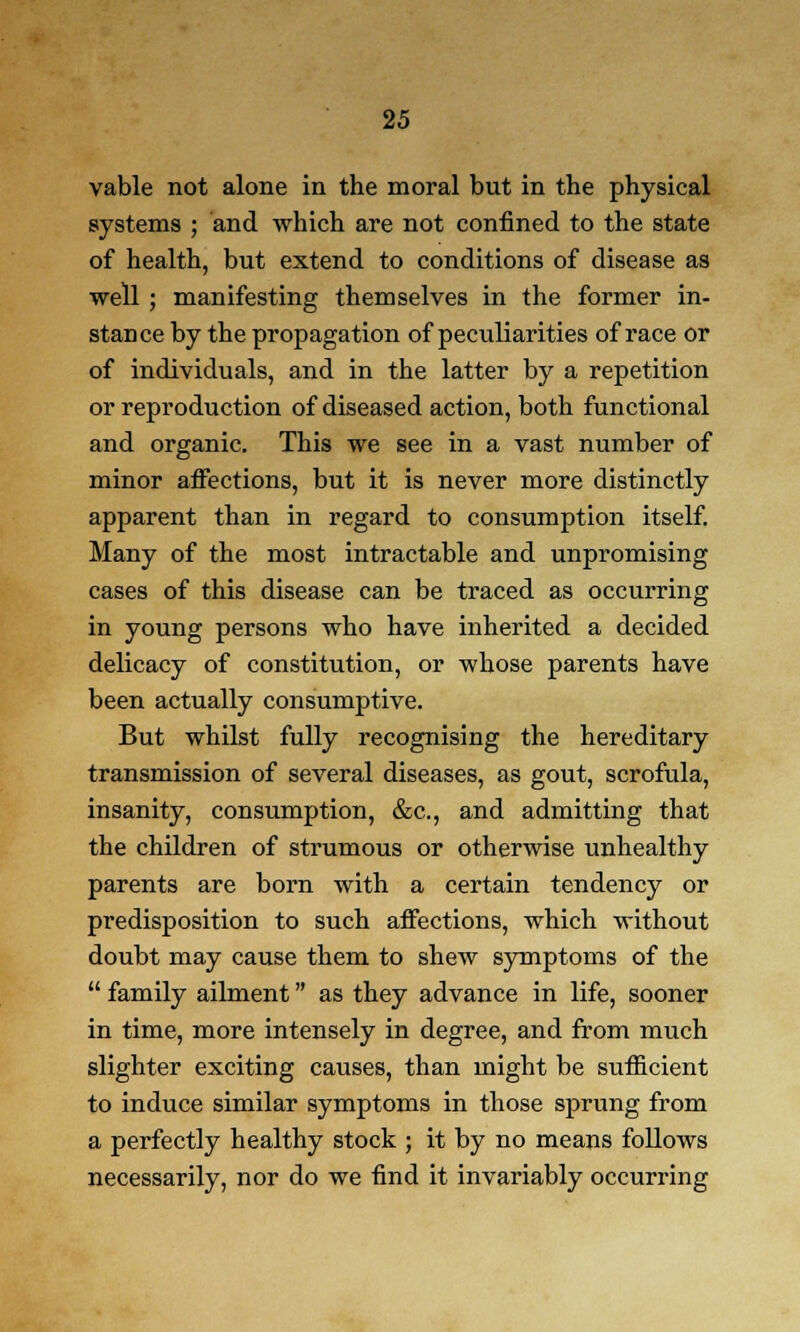 vable not alone in the moral but in the physical systems ; and which are not confined to the state of health, but extend to conditions of disease as well ; manifesting themselves in the former in- stance by the propagation of peculiarities of race or of individuals, and in the latter by a repetition or reproduction of diseased action, both functional and organic. This we see in a vast number of minor affections, but it is never more distinctly apparent than in regard to consumption itself. Many of the most intractable and unpromising cases of this disease can be traced as occurring in young persons who have inherited a decided delicacy of constitution, or whose parents have been actually consumptive. But whilst fully recognising the hereditary transmission of several diseases, as gout, scrofula, insanity, consumption, &c, and admitting that the children of strumous or otherwise unhealthy parents are born with a certain tendency or predisposition to such affections, which without doubt may cause them to shew symptoms of the  family ailment as they advance in life, sooner in time, more intensely in degree, and from much slighter exciting causes, than might be sufficient to induce similar symptoms in those sprung from a perfectly healthy stock ; it by no means follows necessarily, nor do we find it invariably occurring