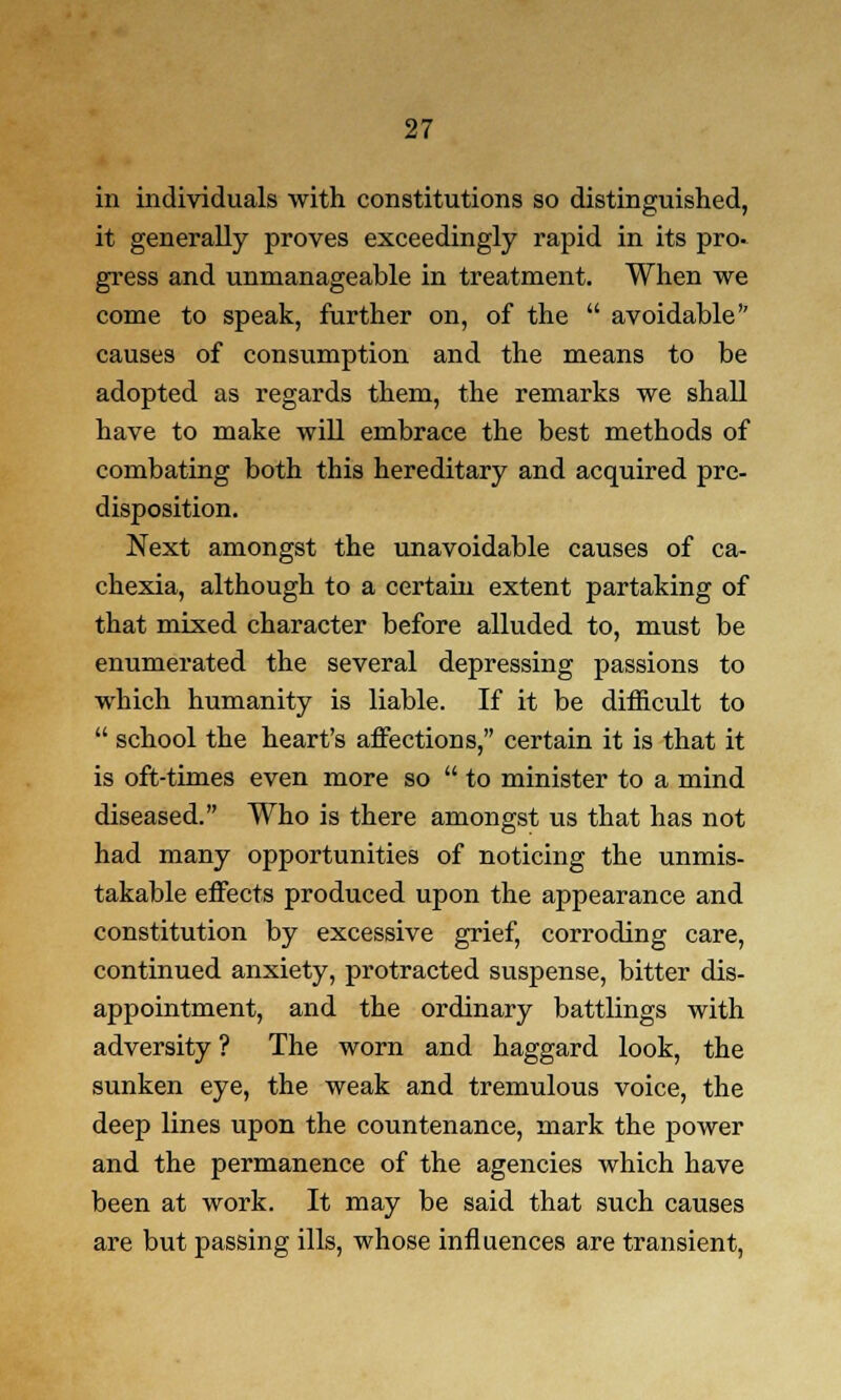 in individuals with constitutions so distinguished, it generally proves exceedingly rapid in its pro- gress and unmanageable in treatment. When we come to speak, further on, of the  avoidable causes of consumption and the means to be adopted as regards them, the remarks we shall have to make will embrace the best methods of combating both this hereditary and acquired pre- disposition. Next amongst the unavoidable causes of ca- chexia, although to a certain extent partaking of that mixed character before alluded to, must be enumerated the several depressing passions to which humanity is liable. If it be difficult to  school the heart's affections, certain it is that it is oft-times even more so  to minister to a mind diseased. Who is there amongst us that has not had many opportunities of noticing the unmis- takable effects produced upon the appearance and constitution by excessive grief, corroding care, continued anxiety, protracted suspense, bitter dis- appointment, and the ordinary battlings with adversity ? The worn and haggard look, the sunken eye, the weak and tremulous voice, the deep lines upon the countenance, mark the power and the permanence of the agencies which have been at work. It may be said that such causes are but passing ills, whose influences are transient,