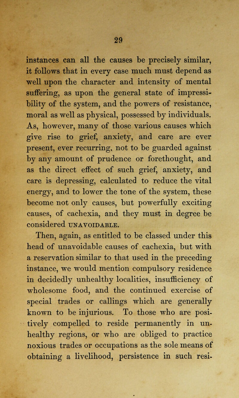 instances can all the causes be precisely similar, it follows that in every case much must depend as well upon the character and intensity of mental suffering, as upon the general state of impressi- bility of the system, and the powers of resistance, moral as well as physical, possessed by individuals. As, however, many of those various causes which give rise to grief, anxiety, and care are ever present, ever recurring, not to be guarded against by any amount of prudence or forethought, and as the direct effect of such grief, anxiety, and care is depressing, calculated to reduce the vital energy, and to lower the tone of the system, these become not only causes, but powerfully exciting causes, of cachexia, and they must in degree be considered unavoidable. Then, again, as entitled to be classed under this head of unavoidable causes of cachexia, but with a reservation similar to that used in the preceding instance, we would mention compulsory residence in decidedly unhealthy localities, insufficiency of wholesome food, and the continued exercise of special trades or callings which are generally known to be injurious. To those who are posi- tively compelled to reside permanently in un- healthy regions, or who are obliged to practice noxious trades or occupations as the sole means of obtaining a livelihood, persistence in such resi-