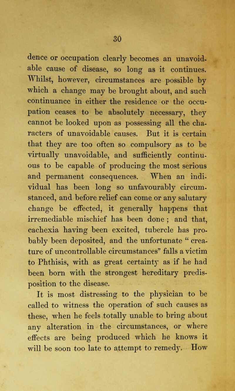 dence or occupation clearly becomes an unavoid- able cause of disease, so long as it continues. Whilst, however, circumstances are possible by which a change may be brought about, and such continuance in either the residence or the occu- pation ceases to be absolutely necessary, they cannot be looked upon as possessing all the cha- racters of unavoidable causes. But it is certain that they are too often so compulsory as to be virtually unavoidable, and sufficiently continu- ous to be capable of producing the most serious and permanent consequences. When an indi- vidual has been long so unfavourably circum- stanced, and before relief can come or any salutary change be effected, it generally happens that irremediable mischief has been done ; and that, cachexia having been excited, tubercle has pro- bably been deposited, and the unfortunate  crea- ture of uncontrollable circumstances falls a victim to Phthisis, with as great certainty as if he had been born with the strongest hereditary predis- position to the disease. It is most distressing to the physician to be called to witness the operation of such causes as these, when he feels totally unable to bring about any alteration in the circumstances, or where effects are being produced which he knows it will be soon too late to attempt to remedj\ How