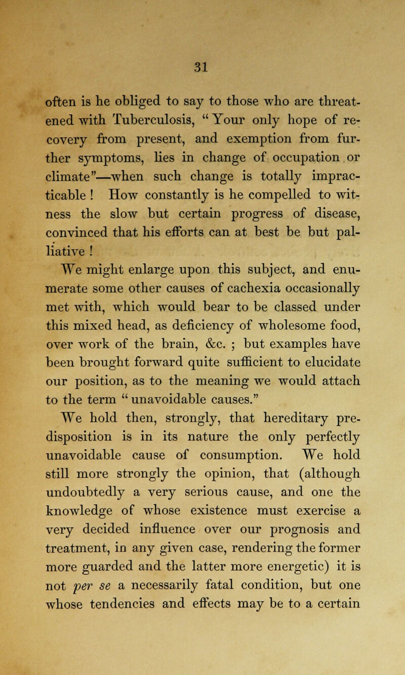 often is he obliged to say to those who are threat- ened with Tuberculosis,  Your only hope of re- covery from present, and exemption from fur- ther symptoms, lies in change of occupation or climate—when such change is totally imprac- ticable ! How constantly is he compelled to wit- ness the slow but certain progress of disease, convinced that his efforts can at best be but pal- liative ! We might enlarge upon this subject, and enu- merate some other causes of cachexia occasionally met with, which would bear to be classed under this mixed head, as deficiency of wholesome food, over work of the brain, &c. ; but examples have been brought forward quite sufficient to elucidate our position, as to the meaning we would attach to the term  unavoidable causes. We hold then, strongly, that hereditary pre- disposition is in its nature the only perfectly unavoidable cause of consumption. We hold still more strongly the opinion, that (although undoubtedly a very serious cause, and one the knowledge of whose existence must exercise a very decided influence over our prognosis and treatment, in any given case, rendering the former more guarded and the latter more energetic) it is not per se a necessarily fatal condition, but one whose tendencies and effects may be to a certain